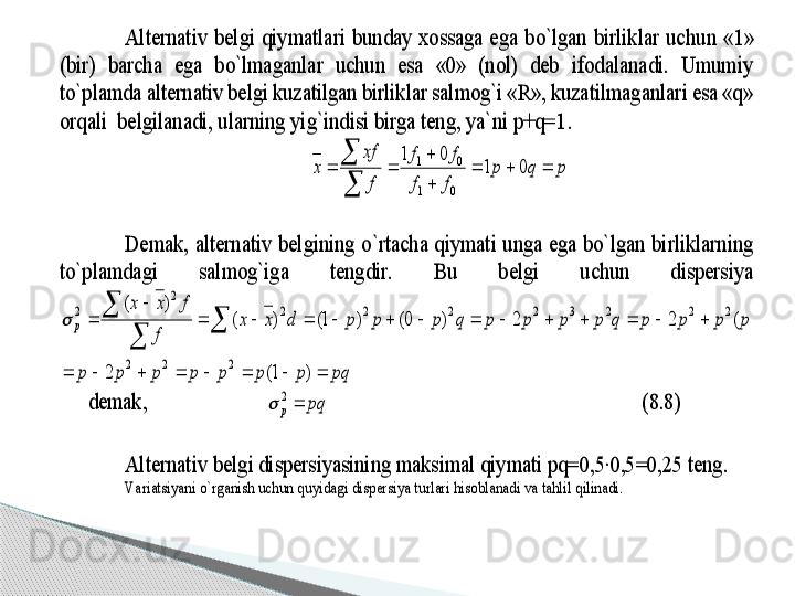 Alternativ  belgi  qiymatlari  bunday  xossaga  ega  bo`lgan  birliklar  uchu	n  «1» 	
(bir)  barcha  ega  bo`lmaganlar  uchun  esa  «0»  (nol)  deb  ifodalanadi.  Umumiy 
to`plamda alternativ belgi kuzatilgan birliklar salmog`i «R», kuzatilmaganlari esa «q» 
orqali  belgilanadi, ularning yig`indisi birga teng, ya`ni p+q=1	.  	
p	q	p	
f	f	
f	f	
f
xf	
x				

	
		

	0	1	
0	1	
0	1	
0	1	 	
 
Demak,  alternativ  belgining  o`rtacha qiymati  unga  ega bo`lgan  birliklarning 	
to`plamdagi  salmog`iga  tengdir.  Bu  belgi  uchun  dispersiya    	
pq	p	p	p	p	p	p	p	
q	p	p	p	p	q	p	p	p	p	q	p	p	p	d	x	x	
f	
f	x	x	
p	
								
														
	
		
	
	
)	1(	2	
)	(	2	2	)	0(	)	1(	)	(	
)	(	
2	2	2	
2	2	2	3	2	2	2	2	
2	
2		
 	
   	demak,  	  	 	pq	p		2		 	          	  	 	 	 	   	(8.8)	 	
 
Alternativ belg	i dispersiyasining maksimal qiymati pq=0,5∙0,5=0,25 teng. 	 	
Va riatsiyani o`rganish uchun quyidagi dispersiya turlari hisoblanadi va tahlil qilinadi. 	      