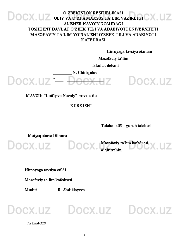 O’ZBEKISTON RESPUBLIKASI
OLIY VA O’RTA MAXSUS TA’LIM VAZIRLIGI
ALISHER NAVOIY NOMIDAGI
TOSHKENT DAVLAT O’ZBEK TILI VA ADABIYOTI UNIVERSITETI
MASOFAVIY TA’LIM YO’NALISHI O’ZBEK TILI VA ADABIYOTI
KAFEDRASI 
 
 Himoyaga tavsiya etaman
 Masofaviy ta’lim 
 fakultet dekani
  _________ N. Chiniqulov 
  “____” __________________
 
 MAVZU: “ Lutfiy va Navoiy ” mavzusida
KURS ISHI
Talaba: 403 – guruh talabasi 
   Matyoqubova Dilnura
Masofaviy ta’lim kafedrasi 
o’qituvchisi ____ _____________
Himoyaga tavsiya etildi. 
Masofaviy ta’lim kafedrasi
Mudiri _________ R. Abdullayeva
  
  
   T oshkent-2024
                                                                                  1