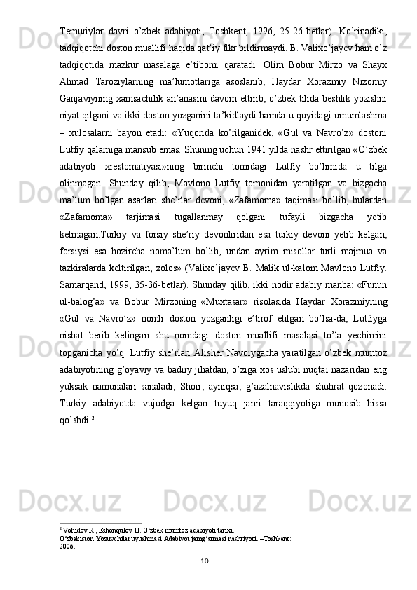 Temuriylar   davri   o’zbek   adabiyoti,   Toshkent,   1996,   25-26-betlar).   Ko’rinadiki,
tadqiqotchi doston muallifi haqida qat’iy fikr bildirmaydi. B. Valixo’jayev ham o’z
tadqiqotida   mazkur   masalaga   e’tibomi   qaratadi.   Olim   Bobur   Mirzo   va   Shayx
Ahmad   Taroziylarning   ma’lumotlariga   asoslanib,   Haydar   Xorazmiy   Nizomiy
Ganjaviyning xamsachilik an’anasini davom ettirib, o’zbek tilida beshlik yozishni
niyat qilgani va ikki doston yozganini ta’kidlaydi hamda u quyidagi umumlashma
–   xulosalarni   bayon   etadi:   «Yuqorida   ko’rilganidek,   «Gul   va   Navro’z»   dostoni
Lutfiy qalamiga mansub emas. Shuning uchun 1941 yilda nashr ettirilgan «O’zbek
adabiyoti   xrestomatiyasi»ning   birinchi   tomidagi   Lutfiy   bo’limida   u   tilga
olinmagan.   Shunday   qilib,   Mavlono   Lutfiy   tomonidan   yaratilgan   va   bizgacha
ma’lum   bo’lgan   asarlari   she’rlar   devoni,   «Zafamoma»   taqimasi   bo’lib,   bulardan
«Zafarnoma»   tarjimasi   tugallanmay   qolgani   tufayli   bizgacha   yetib
kelmagan.Turkiy   va   forsiy   she’riy   devonliridan   esa   turkiy   devoni   yetib   kelgan,
forsiysi   esa   hozircha   noma’lum   bo’lib,   undan   ayrim   misollar   turli   majmua   va
tazkiralarda  keltirilgan,  xolos»  (Valixo’jayev  B.  Malik  ul-kalom   Mavlono  Lutfiy.
Samarqand, 1999, 35-36-betlar). Shunday qilib, ikki nodir adabiy manba: «Funun
ul-balog’a»   va   Bobur   Mirzoning   «Muxtasar»   risolasida   Haydar   Xorazmiyning
«Gul   va   Navro’z»   nomli   doston   yozganligi   e’tirof   etilgan   bo’lsa-da,   Lutfiyga
nisbat   berib   kelingan   shu   nomdagi   doston   muallifi   masalasi   to’la   yechimini
topganicha   yo’q.   Lutfiy  she’rlari   Alisher   Navoiygacha   yaratilgan  o’zbek   mumtoz
adabiyotining g’oyaviy va badiiy jihatdan, o’ziga xos uslubi nuqtai nazaridan eng
yuksak   namunalari   sanaladi,   Shoir,   ayniqsa,   g’azalnavislikda   shuhrat   qozonadi.
Turkiy   adabiyotda   vujudga   kelgan   tuyuq   janri   taraqqiyotiga   munosib   hissa
qo’shdi. 2
2
  V о hid о v R., Esh о nqul о v H. O‘zbek mumt о z adabiyoti tarixi.
O‘zbekist о n Yozuvchilar uyushmasi Adabiyot jamg‘armasi nashriyoti. –T о shkent:
2006.
                                                                                  10