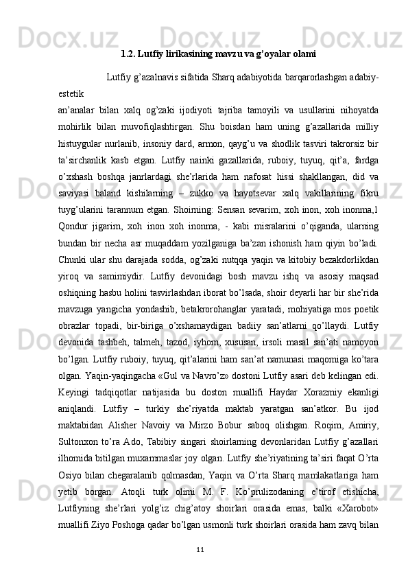 1.2.  Lutfiy lirikasining mavzu va g’oyalar olami
  Lutfiy g’azalnavis sifatida Sharq adabiyotida barqarorlashgan adabiy-
estetik
an’analar   bilan   xalq   og’zaki   ijodiyoti   tajriba   tamoyili   va   usullarini   nihoyatda
mohirlik   bilan   muvofiqlashtirgan.   Shu   boisdan   ham   uning   g’azallarida   milliy
histuygular   nurlanib,   insoniy   dard,   armon,   qayg’u   va   shodlik   tasviri   takrorsiz   bir
ta’sirchanlik   kasb   etgan.   Lutfiy   nainki   gazallarida,   ruboiy,   tuyuq,   qit’a,   fardga
o’xshash   boshqa   janrlardagi   she’rlarida   ham   nafosat   hissi   shakllangan,   did   va
saviyasi   baland   kishilarning   –   zukko   va   hayotsevar   xalq   vakillarining   fikru
tuyg’ularini   tarannum   etgan.  Shoirning:   Sensan   sevarim,   xoh  inon,   xoh  inonma,1
Qondur   jigarim,   xoh   inon   xoh   inonma,   -   kabi   misralarini   o’qiganda,   ularning
bundan   bir   necha   asr   muqaddam   yozilganiga   ba’zan   ishonish   ham   qiyin   bo’ladi.
Chunki   ular   shu   darajada   sodda,   og’zaki   nutqqa   yaqin   va   kitobiy   bezakdorlikdan
yiroq   va   samimiydir.   Lutfiy   devonidagi   bosh   mavzu   ishq   va   asosiy   maqsad
oshiqning hasbu holini tasvirlashdan iborat bo’lsada, shoir deyarli har bir she’rida
mavzuga   yangicha   yondashib,   betakrorohanglar   yaratadi,   mohiyatiga   mos   poetik
obrazlar   topadi,   bir-biriga   o’xshamaydigan   badiiy   san’atlarni   qo’llaydi.   Lutfiy
devonida   tashbeh,   talmeh,   tazod,   iyhom,   xususan,   irsoli   masal   san’ati   namoyon
bo’lgan.   Lutfiy   ruboiy,   tuyuq,   qit’alarini   ham   san’at   namunasi   maqomiga   ko’tara
olgan. Yaqin-yaqingacha «Gul va Navro’z» dostoni Lutfiy asari deb kelingan edi.
Keyingi   tadqiqotlar   natijasida   bu   doston   muallifi   Haydar   Xorazmiy   ekanligi
aniqlandi.   Lutfiy   –   turkiy   she’riyatda   maktab   yaratgan   san’atkor.   Bu   ijod
maktabidan   Alisher   Navoiy   va   Mirzo   Bobur   saboq   olishgan.   Roqim,   Amiriy,
Sultonxon   to’ra   Ado,   Tabibiy   singari   shoirlarning   devonlaridan   Lutfiy   g’azallari
ilhomida bitilgan muxammaslar joy olgan. Lutfiy she’riyatining ta’siri faqat O’rta
Osiyo   bilan   chegaralanib   qolmasdan,   Yaqin   va   O’rta   Sharq   mamlakatlariga   ham
yetib   borgan.   Atoqli   turk   olimi   M.   F.   Ko’prulizodaning   e’tirof   etishicha,
Lutfiyning   she’rlari   yolg’iz   chig’atoy   shoirlari   orasida   emas,   balki   «Xarobot»
muallifi Ziyo Poshoga qadar bo’lgan usmonli turk shoirlari orasida ham zavq bilan
                                                                                  11