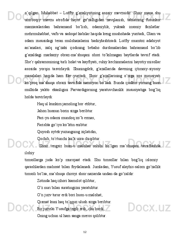 o’qilgan.   Muhabbat   –   Lutfiy   g’azaliyotining   asosiy   mavzuidir.   Shoir   mana   shu
umrboqiy   mavzu   atrofida   hayot   go’zalligidan   zavqlanish,   tabiatning   fusunkor
manzaralaridan   bahramand   bo’lish,   odamiylik,   yuksak   insoniy   fazilatlar:
mehrmuhabbat, vafo va sadoqat kabilar haqida keng mushohada yuritadi, Olam va
odam   xususidagi   teran   mulohazalarini   badiiylashtiradi.   Lutfiy   mumtoz   adabiyot
an’analari,   xalq   og’zaki   ijodining   bebaho   durdonalaridan   bahramand   bo’lib
g’azaldagi   markaziy   obraz-ma’shuqani   ohori   to’kilmagan   baytlarda   tavsif   etadi.
She’r qahramonining turli holat va kayfiyati, ruhiy kechinmalarini hayotiy misollar
asosida   yorqin   tasvirlaydi.   Shuningdek,   g’azallarida   davrning   ijtimoiy-siyosiy
masalalari   haqida   ham   fikr   yuritadi.   Shoir   g’azallarining   o’ziga   xos   xususiyati
ko’proq ma’shuqa obrazi  tavsifida namoyon bo’ladi. Bunda ijodkor yorning husn
mulkida   yakto   ekanligini   Parvardigorning   yaratuvchanlik   xususiyatiga   bog’liq
holda tasvirlaydi:
Haq ul kunkim jamoling bor etibtur,
Jahon husnun borin sizga beribtur.
Pari-yu odami mundoq xo’b ermas,
Farishta go’iyo ko’ktin enibtur.
Quyosh oytek yuzungning xijlatidin,
Qochib, to’rtunchi ko’k uzra chiqibtur.
  Shoir   tengsiz   husn-u   malohat   sohibi   bo’lgan   ma’shuqani   tavsifiashda
ilohiy
timsollarga   juda   ko’p   murojaat   etadi.   Shu   timsollar   bilan   bog’liq   islomiy  
qarashlardan mahorat bilan foydalanadi. Jumladan, Yusuf  alayhis-salom  go’zallik
timsoli bo’lsa, ma’shuqa chiroyi shoir nazarida undan-da go’zaldir:
Zotinda haq izhori kamolot qilibtur,
O’z nuri bilan suratingizni yaratubtur.
O’n juzv turur erdi bori husn-u malohat,
Qismat kuni haq to’qquz ulush sizga beribtur.
Bir juzviki Yusufga tegib erdi, chu bordi,
Oning uchun ul ham sanga meros qolibtur.
                                                                                  12 