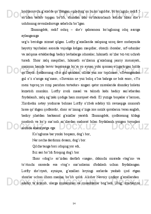 boshlanuvchi g’azalda qo’llangan «qiladurg’on bu ko’nguldur, bu ko’ngul» radifi 5
so’zdan   tarkib   topgan   bo’lib,   shundan   ikki   so’ztakrorlanib   kelishi   bilan   she’r
uslubining ravonlashuviga sababchi bo’lgan. 
Shuningdek,   radif   oshiq   –   she’r   qahramoni   ko’nglining   ishq   asiriga
aylanganiga
urg’u   berishga   xizmat   qilgan.   Lutfiy   g’azallarida   xalqning   uzoq   davr   mobaynida
hayotiy   tajribalari   asosida   vujudga   kelgan   maqollar,   obrazli   iboralar,   urf-udumlar
va xalqona ertaklardagi badiiy lavhalarga ishoralar, hikmatli so’zlar tez-tez uchrab
turadi.   Shoir   xalq   maqollari,   hikmatli   so’zlarini   g’azalning   janriy   xususiyati,
mazmun hamda tasvir  taqozosiga  ko’ra yo aynan  yoki  qisman o’zgartirgan holda
qo’llaydi.   Ijodkorning   «Bir   gul   qanikim,   ollida   yuz   xor   topilmas»,   «Sevingandan
gul  o’z o’nriga sig’mas», «Suvsizin  ne yuz boliq o’lsa  bahrga ne bok emr», «Yo
meni tuproq yo rizqi  parishon tortadur» singari  qator  misralarida shunday holatni
kuzatish   mumkin.   Lutfiy   irsoli   masal   va   talmeh   kabi   badiiy   san’atlardan
foydalanib, xalq og’zaki ijodiga ham murojaat etadi: El yuziga boqsalar o’larmen,
Xurshedni   netay   yoshursa   bolmas   Lutfiy   o’zbek   adabiy   tili   ravnaqiga   munosib
hissa qo’shgan ijodkordir, shoir so’zning o’ziga xos nozik qirralarini teran anglab,
badiiy   jihatdan   barkamol   g’azallar   yaratdi.   Shuningdek,   ijodkorning   tildagi
jinsdosh   va   ko’p   ma’noli   so’zlardan   mahorat   bilan   foydalanib   yozgan   tuyuqlari
alohida ahamiyatga ega: 
Ko’ngluma bar yonki boqsam, dog’i bor, 
Nar necha dardimni desam, dog’i bor.
Qilcha tanga bori ishqing yor edi,
Biz sari bo’ldi firoqing dog’i bor.
Shoir   «dog’i»   so’zidan   dastlab   «uaga»,   ikkinchi   misrada   «tag’in»   va
to’rtinchi   misrada   esa   «tog’»   ma’nolarini   ifodalash   uchun   foydalangan.
Lutfiy   she’riyati,   ayniqsa,   g’azallari   keyingi   asrlarda   yashab   ijod   etgan
shoirlar   uchun   ilhom   manbai   bo’lib   qoldi.   Alisher   Navoiy   ijodkor   g’azallaridan  
adabiy   ta’sirlanib,   ularga   muxammas   va   musaddaslar   bog’ladi.   Ulug’   ozarbayjon
                                                                                  14 