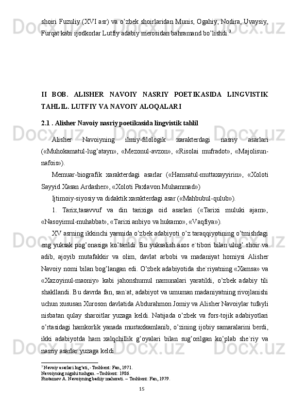 shoiri Fuzuliy (XVI asr) va o’zbek shoirlaridan Munis, Ogahiy, Nodira, Uvaysiy,
Furqat kabi ijodkorlar Lutfiy adabiy merosidan bahramand bo’lishdi. 3
II   BOB.   ALISHER   NAVOIY   NASRIY   POETIKASIDA   LINGVISTIK
TAHLIL. LUTFIY VA NAVOIY ALOQALARI 
2.1 . Alisher Navoiy nasriy poetikasida lingvistik tahlil
Alisher   Navoiyning   ilmiy-filologik   xarakterdagi   nasriy   asarlari
(«Muhokamatul-lug’atayn»,   «Mezonul-avzon»,   «Risolai   mufradot»,   «Majolisun-
nafois»).
Memuar-biografik   xarakterdagi   asarlar   («Hamsatul-muttaxayyirin»,   «Xoloti
Sayyid Xasan Ardasher», «Xoloti Paxlavon Muhammad»)
Ijtimoiy-siyosiy va didaktik xarakterdagi asar («Mahbubul-qulub»).
1.   Tarix,tasavvuf   va   din   tarixiga   oid   asarlari   («Tarixi   muluki   ajam»,
«Nasoyimul-muhabbat», «Tarixi anbiyo va hukamo», «Vaqfiya»).
XV asrning ikkinchi yarmida o’zbek adabiyoti o’z taraqqiyotining o’tmishdagi
eng yuksak pog’onasiga ko’tarildi. Bu yuksalish asos e`tibori bilan ulug’ shoir va
adib,   ajoyib   mutafakkir   va   olim,   davlat   arbobi   va   madaniyat   homiysi   Alisher
Navoiy nomi bilan bog’langan edi. O’zbek adabiyotida she`riyatning «Xamsa» va
«Xazoyinul-maoniy»   kabi   jahonshumul   namunalari   yaratildi,   o’zbek   adabiy   tili
shakllandi. Bu davrda fan, san`at, adabiyot va umuman madaniyatning rivojlanishi
uchun xususan Xuroson davlatida Abdurahmon Jomiy va Alisher Navoiylar tufayli
nisbatan   qulay   sharoitlar   yuzaga   keldi.   Natijada   o’zbek   va   fors-tojik   adabiyotlari
o’rtasidagi  hamkorlik yanada mustaxkamlanib,  o’zi ning ijobiy samaralarini  berdi,
ikki   adabiyotda   ham   xalqchillik   g’oyalari   bilan   sug’orilgan   ko’plab   she`riy   va
nasriy asarlar yuzaga keldi.
3
  Nav о iy asarlari lug‘ati, -T о shkent: Fan, 1971.
Navoiyning nigohi tushgan. –Toshkent: 1986.
Rustam о v A. Nav о iyning badiiy mah о rati. – T о shkent: Fan, 1979.
                                                                                  15
