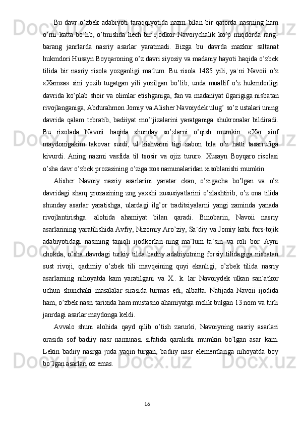 Bu   davr   o’zbek   adabiyoti   taraqqiyotida   nazm   bilan   bir   qatorda   nasrning   ham
o’rni   katta   bo’lib,   o’tmishda   hech   bir   ijodkor   Navoiychalik   ko’p   miqdorda   rang-
barang   janrlarda   nasriy   asar lar   yaratmadi.   Bizga   bu   davrda   mazkur   saltanat
hukmdori Husayn Boyqaroning o’z davri siyosiy va madaniy hayoti haqida o’zbek
tilida   bir   nasriy   risola   yozganligi   ma`lum.   Bu   risola   1485   yili,   ya`ni   Navoii   o’z
«Xamsa»   sini   yozib   tugatgan   yili   yozilgan   bo’lib,   unda   muallif   o’z   hukmdorligi
davrida ko’plab shoir va olimlar etishganiga, fan va madaniyat ilgarigiga nisba tan
rivojlanganiga, Abdurahmon Jomiy va Alisher Navoiydek ulug’ so’z ustalari uning
davrida   qalam   tebratib,   badiiyat   mo’`jizalarini   yaratganiga   shukronalar   bildiradi.
Bu   risolada   Navoii   haqida   shunday   so’zlarni   o’qish   mumkin:   «Xar   sinf
maydonigakim   takovar   surdi,   ul   kishvarni   tigi   zabon   bila   o’z   hatti   tasarrufiga
kivurdi.   Aning   nazmi   vasfida   til   tsosir   va   ojiz   turur».   Xusayn   Boyqaro   risolasi
o’sha davr o’zbek prozasining o’ziga xos namunalaridan xisoblanishi mumkin.
Alisher   Navoiy   nasriy   asarlarini   yaratar   ekan,   o’zigacha   bo’lgan   va   o’z
davridagi   sharq   prozasining   zng   yaxshi   xususiyatlarini   o’zlashtirib,   o’z   ona   tilida
shunday   asarlar   yaratishga,   ulardagi   ilg’or   traditsiyalarni   yangi   zaminda   yanada
rivojlantirishga.   alohida   ahamiyat   bilan   qaradi.   Binobarin,   Navoii   nasriy
asarlarining yaratilishida Avfiy, Nizomiy Aro’ziy, Sa`diy va Jomiy kabi fors-tojik
adabiyotidagi   nasrning   taniqli   ijodkorlari-ning   ma`lum   ta`siri   va   roli   bor.   Ayni
chokda,   o’sha   davrdagi   turkiy   tilda   badiiy   adabiyotning   forsiy   tilidagiga   nisbatan
sust   rivoji,   qadimiy   o’zbek   tili   mavqeining   quyi   ekanligi,   o’z bek   tilida   nasriy
asarlarning   nihoyatda   kam   yaratilgani   va   X..   k.   lar   Navoiydek   ulkan   san`atkor
uchun   shunchaki   masalalar   sirasida   turmas   edi,   albatta.   Natijada   Navoii   ijodida
ham, o’zbek nasri tarixida ham mustasno ahamiyatga molik bulgan 13 nom va turli
janrdagi asarlar maydonga keldi.
Avvalo   shuni   alohida   qayd   qilib   o’tish   zarurki,   Navoiyning   nasriy   asarlari
orasida   sof   badiiy   nasr   namunasi   sifatida   qaralishi   mumkin   bo’lgan   asar   kam.
Lekin   badiiy   nasrga   juda   yaqin   turgan,   badiiy   nasr   elementlariga   nihoyatda   boy
bo’lgan asarlari oz emas.
                                                                                  16