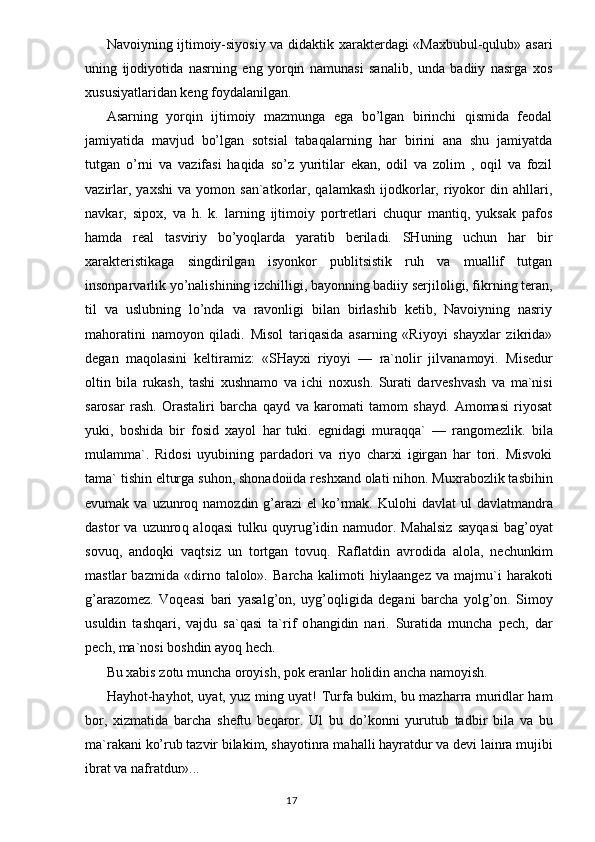 Navoiyning ijtimoiy-siyosiy va didaktik xarakterdagi «Maxbubul-qulub» asari
uning   ijodiyotida   nasrning   eng   yorqin   namunasi   sanalib,   unda   badiiy   nasrga   xos
xususiyatlaridan keng foydalanilgan.
Asarning   yorqin   ijtimoiy   mazmunga   ega   bo’lgan   birinchi   qismida   feodal
jamiyatida   mavjud   bo’lgan   sotsial   tabaqalarning   har   birini   ana   shu   jamiyatda
tutgan   o’rni   va   vazifasi   haqida   so’z   yuritilar   ekan,   odil   va   zolim   ,   oqil   va   fozil
vazirlar,   yaxshi   va   yomon   san`atkorlar,  qalamkash   ijodkorlar,   riyokor   din   ahllari,
navkar,   sipox,   va   h.   k.   larning   ijtimoiy   portretlari   chuqur   mantiq,   yuksak   pafos
hamda   real   tasviriy   bo’yoqlarda   yaratib   beriladi.   SHuning   uchun   har   bir
xarakteristikaga   singdirilgan   isyonkor   publitsistik   ruh   va   muallif   tutgan
insonparvarlik yo’nalishining izchilligi, bayonning badiiy serjiloligi, fikrning teran,
til   va   uslubning   lo’nda   va   ravonligi   bilan   birlashib   ketib,   Navoiyning   nasriy
mahoratini   namoyon   qiladi.   Misol   tariqasida   asarning   «Riyoyi   shayxlar   zikrida»
degan   maqolasini   keltiramiz:   «SHayxi   riyoyi   —   ra`nolir   jilvanamoyi.   Misedur
oltin   bila   rukash,   tashi   xushnamo   va   ichi   noxush .   Surati   darveshvash   va   ma`nisi
sarosar   rash.   Orastaliri   barcha   q ayd   va   karomati   tamom   shayd.   Amomasi   riyosat
yuki,   boshida   bir   fosid   xayol   h ar   tuki.   egnidagi   mura qq a`   —   rangomezlik.   bila
mulamma`.   Ridosi   uyubining   pardadori   va   riyo   charxi   igirgan   har   tori.   Misvoki
tama` tishin elturga su h on, shonadoiida reshxand olati ni h on. Mux r abozlik tasbi h in
evumak va   u zunro q   namozdin   g’ arazi  el  k o’ rmak.   K ulo h i  davlat  ul  davlatmandra
dastor   va   u zunro q   alo q asi  tulku   q uyru g’ idin  namudor.  Ma h alsiz  say q asi  bag’oyat
sov u q,   ando q ki   va q tsiz   un   tortgan   tov u q.   Raflatdin   avrodida   alola,   nechunkim
mastlar   bazmida   «dirno   talolo».   Barcha   kalimoti   h iylaangez   va   majmu`i   h arakoti
g’ arazomez.   Voqeasi   bari   yasal g’ on,   uy g’ o q li g ida   degani   barcha   yol g’ on.   Simoy
usuldin   tash q ari,   vajdu   sa` q asi   ta`rif   o h angidin   nari.   Suratida   muncha   pech,   dar
pech, ma`nosi boshdin ayo q   h ech.
Bu xabis zotu muncha oroyish, pok eranlar holidin ancha namoyish.
Hayhot-hayhot, uyat, yuz ming uyat!   Turfa bukim, bu mazharra muridlar ham
bor,   xizmatida   barcha   sheftu   be q aror.   Ul   bu   d o’ konni   yurutub   tadbir   bila   va   bu
ma`rakani  ko’ rub tazvir bilakim, shayotinra ma h alli  h ayratdur va devi lainra mujibi
ibrat va nafratdur»...
                                                                                  17