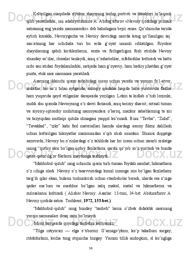 Keltirilgan   maqolada   riyokor   shayxning   tashqi   portreti   va   xarakteri   to’laqonli
qilib yaratiladiki, uni adabiyotshunos A. Abdug’afurov «Navoiy ijodidagi prozaik
satiraning eng yaxshi namunasidir» deb baholagani bejiz emas. Qo’shimcha tarzda
aytish   kerakki,   Navoiygacha   va   Navoiy   davridagi   nasrda   keng   qo’llanilgan   saj`
san`atining   har   uchchala   turi   bu   erda   g’oyat   unumli   ishlatilgan.   Riyokor
shayxlarning   qabih   kirdikorlarini,   soxta   va   firibgarligini   fosh   etishda   Navoiy
shunday so’zlar, iboralar tanlaydi, aniq o’xshatishlar, sifatlashlar keltiradi va hatto
nido san`atidan foydalaniladiki, natijada ham g’oyaviy, ham badiiy jihatdan g’oyat
puxta, etuk nasr namunasi yaratiladi.
Asarning   ikkinchi   qismi   tarkibidagi   inson   uchun   yaxshi   va   yomon   fe`l-atvor,
xislatlar,   bir   so’z   bilan   aytganda,   axloqiy   qoidalar   haqida   bahs   yurituvchi   fasllar
ham  yuqorida  qayd etilganlar  darajasida   yozilgan. Lekin ta`kidlab o’tish  lozimki,
xuddi shu qismda Navoiyning o’z davri farzandi, aniq tarixiy sharoit, sotsial tuzum
va   siyosiy-iqtisodiy   muhitning   namoyandasi   o’laroq,   mazkur   sabablarning   ta`siri
va   tazyiqidan   mutlaqo   qutula   olmagani   yaqqol   ko’rinadi.   Buni   “Tavba”,   “Zuhd”,
“Tavakkal”,   “zikr”   kabi   fasl   materiallari   hamda   ulardagi   asosiy   fikrni   dalillash
uchun   keltirilgan   hikoyatlar   mazmunidan   o’qib   olish   mumkin.   Shunisi   diqqatga
sazovorki, Navoiy bu o’rinlardagi o’z tahlilida har bir inson uchun zararli xislatga
uning “qutbiy aksi bo’lgan ijobiy fazilatlarni qarshi qo’yib so’z yuritadi va bunda
qator-qator ilg’or fikrlarni maydonga tashlaydi.
“Mahbubul-qulub” ning uchinchi qismi turli-tuman foydali nasihat, hikmatlarni
o’z   ichiga   oladi.  Navoiy   o’z   tasavvuridagi   komil   insonga   xos   bo’lgan  fazilatlarni
targ’ib qilar ekan, bularni tushuntirish uchun «tanbeh»lar beradi, ularda esa o’ziga
qadar   ma`lum   va   mashhur   bo’lgan   xalq   makol,   matal   va   hikmatlarini   va
xulosalarini   keltiradi   (   Alisher   Navoiy.   Asarlar.   13-tom,   34-bet.   Abdurafurov   A.
Navoiy ijodida satira. Toshkent,  1972, 153-bet. )
“ Mahbubul-qulub ”   ning   bunday   “ tanbeh ”   larini   o’zbek   didak tik   nasrining
yorqin namunalari desaj xato bo’lmaydi.
 Misol tariqasida quyidagi tanbehni keltiramiz:
“ Tilga   ixtiyorsiz   —   elga   e`tiborsiz.   G’arzago’ykim,   ko’p   takallum   surgay,
itdekdurkim,   kecha   tong   otquncha   hurgay.   Y a mon   tillik   andoqkim,   el   ko’ngliga
                                                                                  18