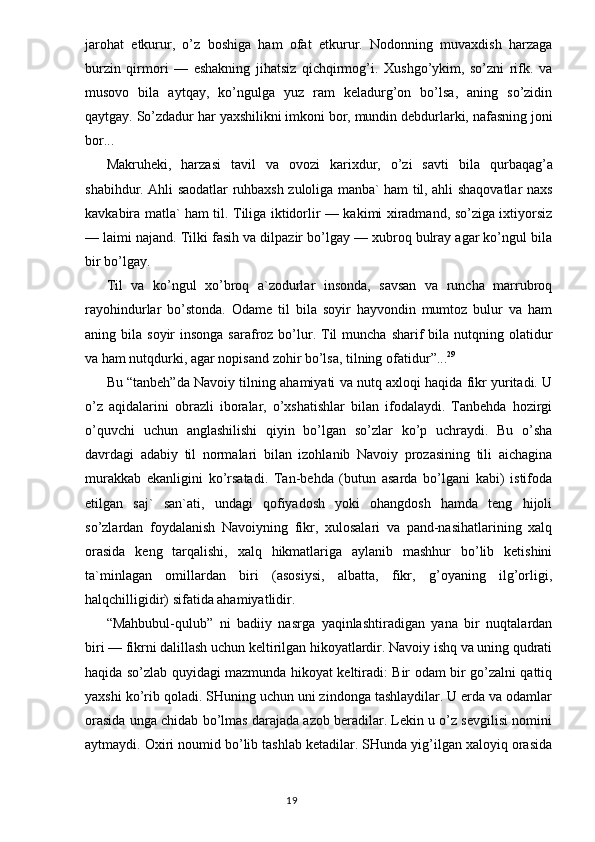 jarohat   etkurur,   o’z   boshiga   ham   ofat   etkurur.   Nodonning   muvaxdish   harzaga
burzin   qirmori   —   eshakning   jihatsiz   qichqirmog’i.   Xushgo’ykim,   so’zni   rifk.   va
musovo   bila   aytqay,   ko’ngulga   yuz   ram   keladurg’on   bo’lsa,   aning   so’zidin
qaytgay.  So’zdadur  h ar yaxshili k ni imkoni bor, mundin debdurlarki, nafasning joni
bor...
Makruheki,   harzasi   tavil   va   ovozi   karixdur,   o’zi   savti   bi la   qurbaqag’a
shabihdur. Ahli saodatlar ruhbaxsh zuloliga manba` ham til, ahli shaqovatlar naxs
kavkabira matla` ham til. Tiliga iktidorlir — kakimi xiradmand, so’ziga ixtiyorsiz
— laimi najand. Tilki fasih va dilpazir bo’lgay — xubroq bulray agar ko’ngul bila
bir bo’lgay.
Til   va   ko’ngul   xo’broq   a`zodurlar   insonda,   savsan   va   runcha   marrubroq
rayohindurlar   bo’stonda.   Odame   til   bila   soyir   hayvondin   mumtoz   bulur   va   ham
aning bila  soyir  insonga  sarafroz  bo’lur. Til  muncha  sharif  bila  nutqning  olatidur
va ham nutqdurki, agar nopisand zohir bo’lsa, tilning ofatidur ” ... 29
Bu “tanbeh”da Navoiy tilning ahamiyati va nutq axloqi haqida fikr yuritadi. U
o’z   aqidalarini   obrazli   iboralar,   o’xshatishlar   bilan   ifodalaydi.   Tanbehda   hozirgi
o’quvchi   uchun   anglashilishi   qiyin   bo’lgan   so’zlar   ko’p   uchraydi.   Bu   o’sha
davrdagi   adabiy   til   normalari   bilan   izohlanib   Navoiy   prozasining   tili   aichagina
murakkab   ekanligini   ko’rsatadi.   Tan-behda   (butun   asarda   bo’lgani   kabi)   istifoda
etilgan   saj`   san`ati,   undagi   qofiyadosh   yoki   ohangdosh   hamda   teng   hijoli
so’zlardan   foydalanish   Navoiyning   fikr,   xulosalari   va   pand-nasihatlarining   xalq
orasida   keng   tarqalishi,   xalq   hikmatlariga   aylanib   mashhur   bo’lib   ketishini
ta`minlagan   omillardan   biri   (asosiysi,   albatta,   fikr,   g’oyaning   ilg’orligi,
halqchilligidir) sifatida ahamiyatlidir.
“Mahbubul-qulub”   ni   badiiy   nasrga   yaqinlashtiradigan   yana   bir   nuqtalardan
biri — fikrni dalillash uchun keltirilgan hikoyatlardir. Navoiy ishq va uning qudrati
haqida so’zlab quyidagi mazmunda hikoyat keltiradi: Bir odam bir go’zalni qattiq
yaxshi ko’rib qoladi. SHuning uchun uni zindonga tashlaydilar. U erda va odamlar
orasida unga chidab bo’lmas darajada azob beradilar. Lekin u o’z sevgilisi nomini
aytmaydi. Oxiri noumid bo’lib tashlab ketadilar. SHunda yig’ilgan xaloyiq orasida
                                                                                  19
