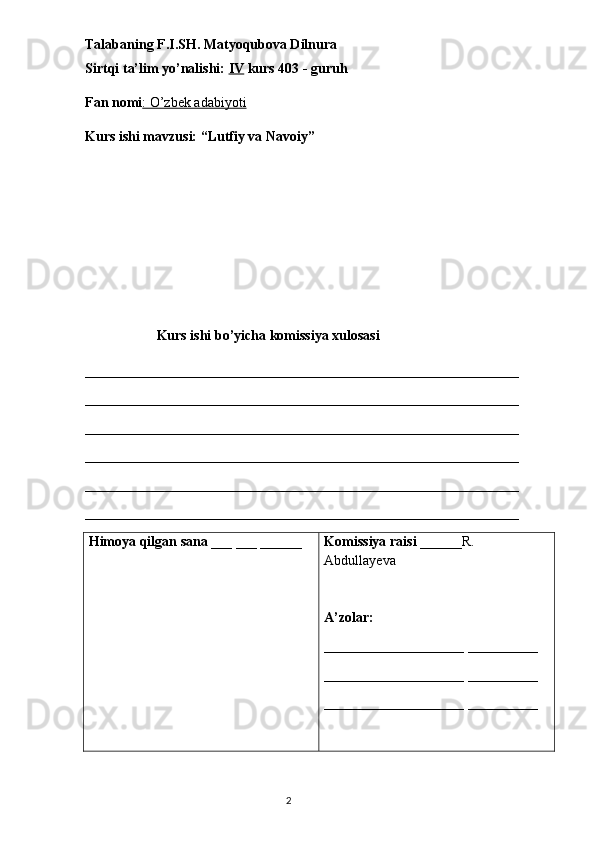 Talabaning F.I.SH.   Matyoqubova Dilnura
Sirtqi ta’lim yo’nalishi:  IV  kurs 403 - guruh 
Fan nomi : O’zbek adabiyoti
Kurs ishi mavzusi: “Lutfiy va Navoiy”
Kurs ishi bo’yicha komissiya xulosasi 
______________________________________________________________
______________________________________________________________
______________________________________________________________
______________________________________________________________
______________________________________________________________
_____________________________________________________________ _
Himoya qilgan sana  ___ ___ ______ Komissiya raisi  ______R. 
Abdullayeva
A’zolar: 
____________________ __________
____________________ __________
____________________ __________
                                                                                  2 