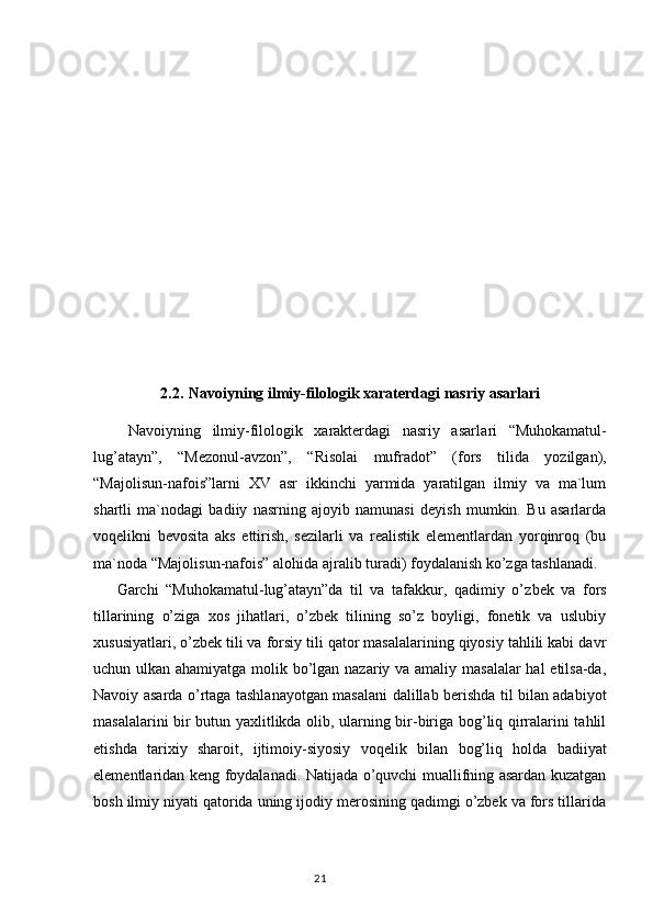 2. 2.  Navoiyning ilmiy-filologik xaraterdagi nasriy asarlari
  Navoiyning   ilmiy-filologik   xarakterdagi   nasriy   asarla ri   “ Muhokamatul-
lug’atayn ” ,   “ Mezonul-avzon ” ,   “ Risolai   mufradot ”   (fors   tilida   yozilgan),
“ Majolisun-nafois ” larni   XV   asr   ikkinchi   yarmida   yaratilgan   ilmiy   va   ma`lum
shartli   ma`nodagi   badiiy   nasrning   ajoyib   namunasi   deyish   mumkin.   Bu   asarlarda
voqelikni   bevosita   aks   ettirish,   sezilarli   va   realistik   elementlardan   yorqinroq   (bu
ma`noda “Majolisun-nafois” alohi da ajralib turadi) foydalanish ko’zga tashlanadi.
Garchi   “Muhokamatul-lug’atayn”da   til   va   tafakkur,   qadimiy   o’z bek   va   fors
tillarining   o’ziga   xos   jihatlari,   o’zbek   tilining   so’z   boyligi,   fonetik   va   uslubiy
xususiyatlari, o’zbek tili va forsiy tili qator masalalarining qiyosiy tahlili kabi davr
uchun ulkan ahamiyatga molik bo’lgan nazariy va amaliy masalalar  hal etilsa-da,
Navoiy asarda o’rtaga tashlanayotgan masalani dalillab berishda til bilan adabiyot
masalalarini bir butun yaxlitlikda olib, ularning bir-biriga bog’liq qirralarini tahlil
etishda   tarixiy   sharoit,   ijtimoiy-siyosiy   voqelik   bi lan   bog’liq   holda   badiiyat
elementlaridan keng foydalanadi. Natijada o’quvchi muallifning asardan kuzatgan
bosh ilmiy niyati qatorida uning ijodiy merosining qadimgi o’zbek va fors tillarida
                                                                                  21