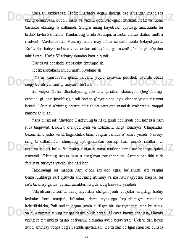 Masalan,   tazkiradagi   Hofiz   Sharbatiy   degan   shoirga   bag’ishlangan   maqolada
uning odamivash, odobli shaxs va yaxshi qobiliyat egasi, xushxat, hofiz va mohir
bastakor   ekanligi   ta`kidlanadi.   Sungra   uning   hayotidan   quyidagi   mazmunda   bir
kichik  lavha  keltiriladi.  Kunlarning  birida  Abulqosim  Bobir   mirzo   shahar   muftisi
rindvash   Mavlonozodai   Abxariy   bilan   may   ichib   sarxush   holda   kelayotganida
Xofiz   Sharbatiyni   uchratadi   va   undan   ushbu   holatga   muvofiq   bir   bayt   to’qishni
taklif etadi. Hofiz SHar batiy shunday bayt o’qiydi:
 Dar davri podshohi atobaxshu churmpo’sh,
 Hofiz arobakash shudu mufti piyolano’sh
(“Ya`ni   -muruvvatli   gunoh   ishlarni   yopib   ketuvchi   podshoh   davrida   Xofiz
soqiy bo’ldi-yu, muftiy mayxo’r bo’ldi).
Bu   voqea   Xofiz   Sharbatiyning   iste`dod   qirralari   shaxsiyati   (beg’uborligi,
quvnoqligi, hozirjavobligi), ijodi haqida g’oyat qisqa, ayni choqda yaxlit tasavvur
beradi.   Navoiy   o’zining   portret   chizish   va   xarakter   yaratish   mahoratini   yaqqol
namoyish qiladi.
Y a na bir misol: Mavlono Osafiyning ta`rif qilgulik qobi liyati bor, hofizasi ham
juda   baquvvat.   Lekin   u   o’z   qobiliyati   va   hofizasini   ishga   solmaydi.   Chapanilik,
bezorilik, o’jarlik va oliftagarchilik bilan vaqtini behuda o’tkazib yuradi. Navoiy -
ning   ta`kidlashicha,   shoirning   aytilganlardan   boshqa   ham   xunuk   sifatlari   va
nojo’ya   ishlari   ko’p.   Bularning   ustiga   u   yana   mutlaqo   pand-nasihatlarga   quloq
osmaydi.   SHuning   uchun   ham   u   «bag’oyat   parishondur».   Ammo   h ar   ikki   tilda
forsiy va turkiyda yaxshi she`rlari bor.
Tazkiradagi   bu   maqola   ham   o’tkir   iste`dod   egasi   bo’laturib,   o’z   vaqtini
bema`niliklarga   sarf   qiluvchi   shoirning   ijtimoiy   va   ma`naviy   qiyofasi   haqida,   bir
so’z bilan aytganda, obrazi, xarakteri haqida aniq tasavvur yaratadi.
“ Majolisun-nafois ” da   aniq   hayotdan   olingan   jonli   voqealar   xaqidagi   badiiy
lavhalar   ham   mavjud.   Masalan,   shoir   Ayoziyga   bag’ishlangan   maqolada
keltirilishicha,   Puli   molon   degan   joyda   qurilgan   bir   she`riyat   majlisida   bu   shoir,
ya`ni Ayoziy o’zining bir qasidasini o’qib beradi. U qaysi baytni boshlasa, Navoiy
uning so’z uslubiga qarab qofiyasini  oldindan aytib beraveradi. Uch yildan keyin
xuddi shunday voqea bog’i Safidda qaytariladi. Ko’zi zaif bo’lgan shoirdan bunaqa
                                                                                  23