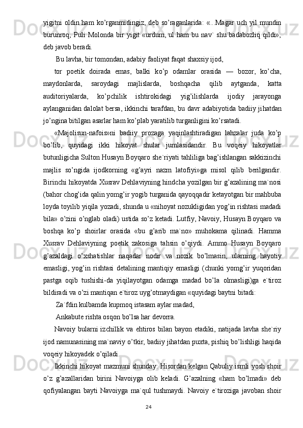 yigitni   oldin  ham   ko’rganmidingiz,   deb  so’raganlarida:   «...Magar   uch   yil   mundin
burunroq,  Puli   Molonda   bir   yigit   «urdum,   ul   ham   bu  nav`   shu`badabozliq   qildi»,
deb javob beradi.
  Bu lav h a, bir tomondan, adabiy faoliyat fa q at shaxsiy ijod,
tor   poetik   doirada   emas,   balki   k o’ p   odamlar   orasida   —   bozor,   k o’ cha,
ma y donlarda,   saro y dagi   majlislarda,   bosh q acha   q ilib   aytganda,   katta
auditoriyalarda,   k o’ pchilik   ishtirokidagi   yi g’ ilishlarda   ijodiy   jarayonga
aylanganidan dalolat bersa, ikkinchi tarafdan, bu davr adabiyotida badiiy ji h atdan
j o’ ngina bitilgan asarlar ham k o’ plab yaratilib turganligini k o’ rsatadi.
«Majolisun-nafois»ni   badiiy   prozaga   yaqinlashtiradigan   lahzalar   juda   ko’p
bo’lib,   quyidagi   ikki   hikoyat   shular   jumlasidandir.   Bu   voqeiy   hikoyatlar
butunligicha Sulton Husayn Boyqaro she`riyati tahliliga bag’ishlangan sakkizinchi
majlis   so’ngida   ijodkorning   «g’ayri   nazm   latofiyi»ga   misol   qilib   berilgandir.
Birinchi hikoyatda Xusrav Dehlaviyning hindcha yozilgan bir g’azalining ma`nosi
(bahor chog’ida qalin yomg’ir yogib turganida qayoqqadir ketayotgan bir mahbuba
loyda toyilib yiqila yozadi, shunda u «nihoyat nozukligidan yog’in rishtasi madadi
bila» o’zini o’nglab oladi) ustida so’z ketadi. Lutfiy, Navoiy, Husayn Boyqaro va
boshqa   ko’p   shoirlar   orasida   «bu   g’arib   ma`no»   muhokama   qilinadi.   Hamma
Xusrav   Dehlaviyning   poetik   zakosiga   tahsin   o’qiydi.   Ammo   Husayn   Boyqaro
g’azaldagi   o’xshatishlar   naqadar   nodir   va   nozik   bo’lmasin,   ularning   hayotiy
emasligi,   yog’in   rishtasi   detalining   mantiqiy   emasligi   (chunki   yomg’ir   yuqoridan
pastga   oqib   tushishi-da   yiqilayotgan   odamga   madad   bo’la   olmasligi)ga   e`tiroz
bildiradi va o’zi mantiqan e`tiroz uyg’otmaydigan «quyidagi baytni bitadi:
 Za`fdin kulbamda kupmoq istasam aylar madad,
  Ankabute rishta os q on bo’lsa har devorra.
Navoiy   bularni   izchillik   va   ehtiros   bilan   bayon   etadiki,   natijada   lavha   she`riy
ijod namunasining ma`naviy o’tkir, badiiy jihatdan puxta, pishiq bo’lishligi haqida
voqeiy hikoyadek o’qiladi.
Ikkinchi hikoyat mazmuni shunday: Hisordan kelgan Qabuliy ismli yosh shoir
o’z   g’azallaridan   birini   Navoiyga   olib   keladi.   G’azalning   «ham   bo’lmadi»   deb
qofiyalangan   bayti   Navoiyga   ma`qul   tushmaydi.   Navoiy   e`tiroziga   javoban   shoir
                                                                                  24