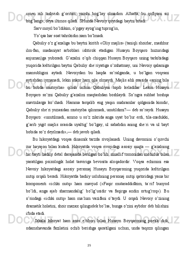 «men   xili   tashvish   g’oritim,   yaxshi   bog’lay   olmadim.   Albatta,   bu   qofiyani   siz
bog’lang», deya iltimos qiladi. SHunda Navoiy quyidagi baytni bitadi:
 Sarv moyil bo’ldikim, o’pgay ayog’ing tuprog’in,
 Yo’qsa har soat tahrikidin xam bo’lmadi.
Qabuliy o’z g’azaliga bu baytni kiritib «Oliy majlis» (taniqli shoirlar, mashhur
ilm-fan,   madaniyat   arboblari   ishtirok   etadigan   Husayn   Boyqaro   huzuridagi
anjuman)ga   yuboradi.   G’azalni   o’qib   chiqqan   Husayn   Boyqaro   uning   tarkibidagi
yuqorida keltirilgan baytni Qabuliy she`riyatiga o’xshatmay, uni Navoiy qalamiga
mansubligini   aytadi.   Navoiydan   bu   haqda   so’ralganda,   u   bo’lgan   voqeani
aytishdan iymanadi, lekin inkor ham qila olmaydi. Majlis ahli orasida «aning bila
bu   bobda   mutoyiba»   qilish   uchun   Qabuliyni   topib   keladilar.   Lekin   Husayn
Boyqaro   so’zni   Qabuliy   g’azalini   maqtashdan   boshlaydi.   So’ngra   suhbat   boshqa
mavzularga   ko’chadi.   Hamma   tarqalib   eng   yaqin   mahramlar   qolganida   kimdir,
Qabuliy she`ri yuzasidan mutoyiba qilinmadi, unutildimi?— deb so’raydi. Husayn
Boyqa ro:   «unutilmadi,   ammo   u   so’z   zikrida   anga   uyat   bo’lur   erdi,   tila-madukki,
g’arib   yigit   majlis   orasida   uyaltig’   bo’lgay,   ul   sababdin   aning   she`ri   va   ul   bayt
bobida so’z deyilmadi»,— deb javob qiladi.
Bu   h ikoyatdagi   voqea   dinamik   tarzda   rivojlanadi.   Uning   d avo mini   o’quvchi
zur   h ayajon   bilan   k u tadi.   H ikoyatda   voqea   rivojidagi   asosiy   n u qta   —   g’ azalning
bir bayti badiiy detal darajasida berilgan bo’lib, muallif tomonidan mo h irl i k bilan
yaratilgan   psixologik   h olat   tasviriga   bevosita   alo q adordir.   Voqea   echimini   esa
Navoiy   h ikoyatdagi   asosiy   personaj   H usayn   Boy q aroning   yu q orida   keltirilgan
nut q i or q ali beradi.   Hi koyatda badiiy uslubning personaj nut q i   q atoridagi yana bir
komponenti   «ichki   nut q »   ham   mavjud   («Fa q ir   mutaraddidkim,   ta`rif   bunyod
bo’ldi,   anga   ajab   sharmandal ig’   b o’ l g’ usidir   va   fa q irga   andin   ortu g’ ro q »).   Bu
o’ rindagi   «ichki   nut q »   ham   ma`lum   vazifani   o’ taydi.   U   or q ali   Navoiy   o’zining
dramatik  ho latini, shoir mazax  q ilingudek bo’lsa, bunga o’zini aybdor deb bilishini
ifoda etadi.
  Ikkala   hikoyat   ham   asos   e`tibori   bilan   Husayn   Boyqaroning   poetik   didi,
odamshavanda   fazilatini   ochib   berishga   qaratilgani   uchun,   unda   taqozo   qilingan
                                                                                  25