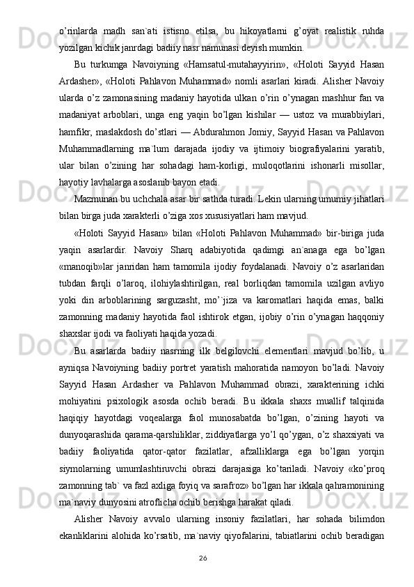 o’rinlarda   madh   san`ati   istisno   etilsa,   bu   hikoyatlarni   g’oyat   realistik   ruhda
yozilgan kichik janrdagi badiiy nasr namunasi deyish mumkin.
Bu   turkumga   Navoiyning   «Hamsatul-mutahayyirin»,   «Holoti   Sayyid   Hasan
Ardasher»,   «Holoti   Pahlavon   Muhammad»   nomli   asarlari   kiradi.   Alisher   Navoiy
ularda   o’z   zamonasining   madaniy   hayotida   ulkan   o’rin   o’ynagan   mashhur   fan   va
madaniyat   arboblari,   unga   eng   yaqin   bo’lgan   kishilar   —   ustoz   va   murabbiylari,
hamfikr, maslakdosh do’stlari — Abdurahmon Jomiy, Sayyid Hasan va Pahlavon
Muhammadlarning   ma`lum   darajada   ijodiy   va   ijtimoiy   biografiyalarini   yaratib,
ular   bilan   o’zining   har   sohadagi   ham-korligi,   muloqotlarini   ishonarli   misollar,
hayotiy lavhalarga asoslanib bayon etadi.
Mazmunan bu uchchala asar bir sat h da turadi. Lekin ularning umumiy ji h atlari
bilan birga juda xarakterli o’ziga xos xususiyatlari ham mavjud.
«Holoti   Sayyid   Hasan»   bilan   «Holoti   Pahlavon   Muhammad»   bir-biriga   juda
yaqin   asarlardir.   Navoiy   S h arq   adabiyotida   qadimgi   an`anaga   ega   bo’lgan
«manoqib»lar   janridan   ham   tamomila   ijodiy   foydalanadi.   Navoiy   o’z   asarlaridan
tubdan   farqli   o’laroq,   ilohiylashtirilgan,   real   borliqdan   tamomila   uzilgan   avliyo
yoki   din   arboblarining   sarguzasht,   mo’`jiza   va   karomatlari   haqida   emas,   balki
zamonning   madaniy   hayotida   faol   ishtirok   etgan,   ijobiy   o’rin   o’ynagan   haqqoniy
shaxslar ijodi va faoliyati haqida yozadi.
Bu   asarlarda   badiiy   nasrning   ilk   belgilovchi   elementlari   mavjud   bo’lib,   u
ayniqsa   Navoiyning   badiiy   portret   yaratish   mahoratida   namoyon   bo’ladi.   Navoiy
Sayyid   Hasan   Ardasher   va   Pah lavon   Muhammad   obrazi,   xarakterining   ichki
mohiyatini   psixolo gik   asosda   ochib   beradi.   Bu   ikkala   shaxs   muallif   talqinida
haqiqiy   hayotdagi   voqealarga   faol   munosabatda   bo’lgan,   o’zining   hayoti   va
dunyoqarashida qarama-qarshiliklar, ziddiyatlarga yo’l qo’ygan, o’z shaxsiyati  va
badiiy   faoliyatida   qator-qator   fazilatlar,   afzalliklarga   ega   bo’lgan   yorqin
siymolarning   umumlashtiruvchi   obrazi   darajasiga   ko’tariladi.   Navoiy   «ko’proq
zamonning tab` va fazl axliga foyiq va sarafroz» bo’lgan har ikkala qahramonining
ma`naviy dunyosini atroflicha ochib berishga harakat qiladi.
Alisher   Navoiy   avvalo   ularning   insoniy   fazilatlari,   har   sohada   bilimdon
ekanliklarini  alohida ko’rsatib, ma`naviy qiyofalarini, tabiatlarini ochib beradigan
                                                                                  26