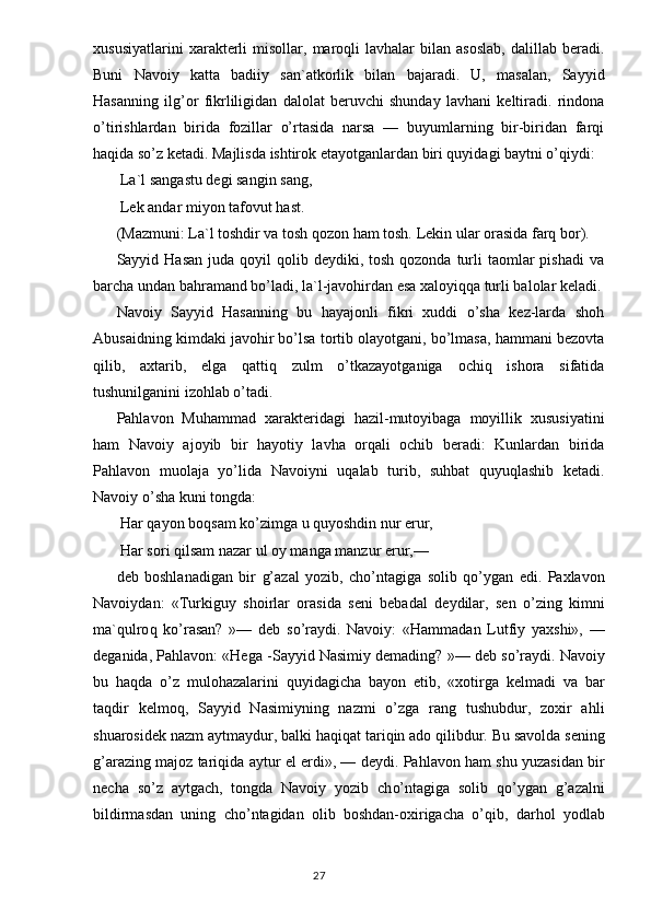 xususiyatlarini   xarakterli   misollar,  maroqli   lavhalar   bilan   asoslab,   dalillab  beradi.
Buni   Navoiy   katta   badiiy   san`atkorlik   bilan   bajaradi.   U,   masalan,   Sayyid
Hasanning   ilg’or   fikrliligidan   dalolat   beruvchi   shunday   lavhani   keltiradi.   rindona
o’tirishlardan   birida   fozillar   o’rtasida   narsa   —   buyumlarning   bir-biridan   farqi
haqida so’z ketadi. Majlisda ishtirok etayotganlardan biri quyidagi baytni o’qiydi:
 La`l sangastu degi sangin sang, 
  Lek andar miyon tafovut  h ast .
(Mazmuni: La`l toshdir va tosh qozon ham tosh.  Lekin ular orasida farq bor).
Sayyid Hasan   juda qoyil   qolib  deydiki, tosh  qozonda  turli   taomlar  pishadi  va
barcha undan bahramand bo’ladi, la`l-javohirdan esa xaloyiqqa turli balolar keladi.
Navoiy   Sayyid   Hasanning   bu   hayajonli   fikri   xuddi   o’sha   kez-larda   shoh
Abusaidning kimdaki javohir bo’lsa tortib olayotgani, bo’lmasa, hammani bezovta
qilib,   axtarib,   elga   qattiq   zulm   o’tkazayotganiga   ochiq   ishora   sifatida
tushunilganini izohlab o’tadi.
Pahlavon   Muhammad   xarakteridagi   hazil-mutoyibaga   moyillik   xususiyatini
ham   Navoiy   ajoyib   bir   hayotiy   lavha   orqali   ochib   beradi:   Kunlardan   birida
Pahlavon   muolaja   yo’lida   Navoiyni   uqalab   turib,   suhbat   quyuqlashib   ketadi.
Navoiy o’sha kuni tongda:
 Har qayon boqsam ko’zimga u quyoshdin nur erur,
 H ar sori  q ilsam nazar ul oy manga manzur erur,—
deb   boshlanadigan   bir   g’ azal   yozib,   ch o’ ntagiga   solib   qo’ ygan   edi.   Paxlavon
Navoiydan:   «Turkiguy   shoirlar   orasida   seni   bebadal   d e ydilar,   sen   o’zing   kimni
ma` q ulro q   k o’ rasan?   »—   deb   s o’ raydi.   Navoiy:   « H ammadan   Lutfiy   yaxshi»,   —
deganida, Pa h lavon: «He g a -Sayyid Nasimiy demading? »— deb s o’ raydi. Navoiy
bu   h a q da   o’z   m ulo h azalarini   quyidagicha   bayon   etib,   «xotirga   kelmadi   va   bar
ta q dir   kelmo q ,   Sayyid   Nasimiyning   nazmi   o’zga   rang   tushubdur,   zoxir   a h li
shuarosidek nazm aytmaydur, balki  h a q i q at tari q in ado  q ilibdur. Bu savolda sening
g’ arazing majoz tari q ida aytur el erdi», — d e ydi. Pa hlavon  ham shu yuzasidan bir
necha   so’z   aytgach,   tongda   Navoiy   yozib   ch o’ ntagiga   solib   qo’ ygan   g’ azalni
bildirmasdan   uning   ch o’ ntagidan   olib   boshdan-oxirigacha   o’qib,   dar h ol   yo dlab
                                                                                  27