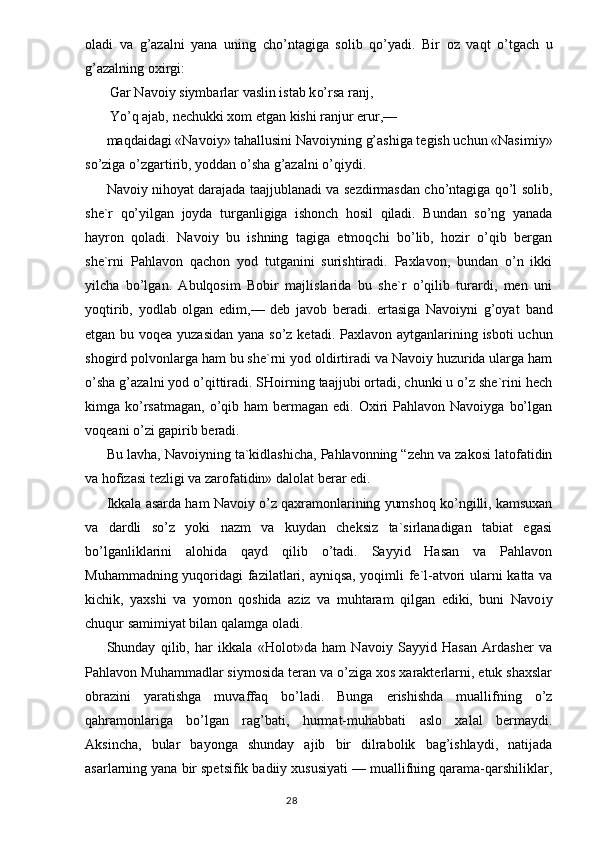 oladi   va   g’ azalni   yana   uning   ch o’ ntagiga   solib   qo’ yadi.   Bir   oz   va q t   o’ tgach   u
g’ azalning oxirgi:
  Gar Navoiy siymbarlar vaslin istab k o’ rsa ranj,
 Yo’q ajab, nechukki xom etgan kishi ranjur erur,—
maqdaidagi «Navoiy» tahallusini Navoiyning g’ashiga tegish uchun «Nasimiy»
so’ziga o’zgartirib, yoddan o’sha g’azalni o’qiydi.
Navoiy nihoyat darajada taajjublanadi va sezdirmasdan cho’ntagiga qo’l solib,
she`r   qo’yilgan   joyda   turganligiga   ishonch   hosil   qiladi.   Bundan   so’ng   yanada
hayron   qoladi.   Navoiy   bu   ishning   tagiga   etmoqchi   bo’lib,   hozir   o’qib   bergan
she`rni   Pahlavon   qachon   yod   tutganini   surishtiradi.   Paxlavon,   bundan   o’n   ikki
yilcha   bo’lgan.   Abulqosim   Bobir   majlislarida   bu   she`r   o’qilib   turardi,   men   uni
yoqtirib,   yodlab   olgan   edim,—   deb   javob   beradi.   ertasiga   Navoiyni   g’oyat   band
etgan bu voqea yuzasidan  yana so’z ke tadi. Paxlavon aytganlarining isboti uchun
shogird polvonlarga ham bu she`rni yod oldirtiradi va Navoiy huzurida ularga ham
o’sha g’azalni yod o’qittiradi. SHoirning taajjubi ortadi, chunki u o’z she`rini hech
kimga ko’rsatmagan,   o’qib  ham  bermagan  edi. Oxiri  Pahlavon  Navoiyga  bo’lgan
voqeani o’zi gapirib beradi.
Bu lavha, Navoiyning ta`kidlashicha, Pahlavonning “zehn va zakosi latofatidin
va hofizasi tezligi va zarofatidin» dalo lat berar edi.
Ikkala asarda ham Navoiy o’z qaxramonlarining yumshoq ko’ngilli, kamsuxan
va   dardli   so’z   yoki   nazm   va   kuydan   cheksiz   ta`sirlanadigan   tabiat   egasi
bo’lganliklarini   alohida   qayd   qilib   o’tadi.   Sayyid   Hasan   va   Pahlavon
Muhammadning yuqoridagi fa zilatlari, ayniqsa, yoqimli fe`l-atvori ularni katta va
kichik,   yaxshi   va   yomon   qoshida   aziz   va   muhtaram   qilgan   ediki,   buni   Navo iy
chuqur samimiyat bilan qalamga oladi.
Shunday   qilib,   har   ikkala   «Holot»da   ham   Navoiy   Sayyid   Hasan   Ardasher   va
Pahlavon Muhammadlar siymosida teran va o’ziga xos xarakterlarni, etuk shaxslar
obrazini   yaratishga   muvaffaq   bo’ladi.   Bunga   erishishda   muallifning   o’z
qahramonlariga   bo’lgan   rag’bati,   hurmat-muhabbati   aslo   xalal   bermaydi.
Aksincha,   bular   bayonga   shunday   ajib   bir   dilrabolik   bag’ishlaydi,   natijada
asarlarning yana bir spetsifik badiiy xususiyati — muallifning qarama-qarshiliklar,
                                                                                  28 