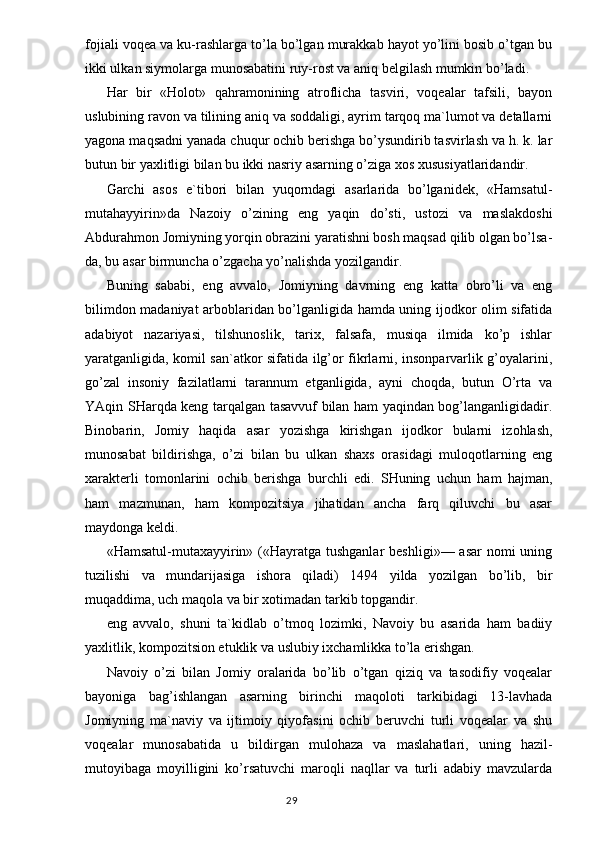 fojiali voqea va ku-rashlarga to’la bo’lgan murakkab hayot yo’lini bosib o’tgan bu
ikki ulkan siymolarga munosabatini ruy-rost va aniq belgilash mumkin bo’ladi.
Har   bir   «Holot»   qahramonining   atroflicha   tasviri,   voqealar   tafsili,   bayon
uslubining ravon va tilining aniq va soddaligi, ayrim tarqoq ma`lumot va detallarni
yagona maqsadni yanada chuqur ochib berishga bo’ysundirib tasvirlash va h. k. lar
butun bir yaxlitligi bilan bu ikki nasriy asarning o’ziga xos xususiyatlaridandir.
Garchi   asos   e`tibori   bilan   yuqorndagi   asarlarida   bo’lganidek,   «Hamsatul-
mutahayyirin»da   Nazoiy   o’zining   eng   yaqin   do’sti,   ustozi   va   maslakdoshi
Abdurahmon Jomiyning yorqin obrazini yaratishni bosh maqsad qilib olgan bo’lsa-
da, bu asar birmuncha o’zgacha yo’nalishda yozilgandir.
Buning   sababi,   eng   avvalo,   Jomiyning   davrning   eng   katta   obro’li   va   eng
bilimdon madaniyat arboblaridan bo’lganligida hamda uning ijodkor olim sifatida
adabiyot   nazariyasi,   tilshunoslik,   tarix,   falsafa,   musiqa   ilmida   ko’p   ishlar
yaratganligida, komil san`atkor sifatida ilg’or fikrlarni, insonparvarlik g’oyalarini,
go’zal   insoniy   fazilatlarni   tarannum   etganligida,   ayni   choqda,   butun   O’rta   va
YAqin SHarqda keng tarqalgan tasavvuf bilan ham yaqindan bog’langanligidadir.
Binobarin,   Jomiy   haqida   asar   yozishga   kirishgan   ijodkor   bularni   izohlash,
munosabat   bildirishga,   o’zi   bilan   bu   ulkan   shaxs   orasidagi   muloqotlarning   eng
xarakterli   tomonlarini   ochib   berishga   burchli   edi.   SHuning   uchun   ham   hajman,
ham   mazmunan,   ham   kompozitsiya   jihatidan   ancha   farq   qiluvchi   bu   asar
maydonga keldi.
«Hamsatul-mutaxayyirin» («Hayratga tushganlar  beshligi»— asar  nomi  uning
tuzilishi   va   mundarijasiga   ishora   qiladi)   1494   yilda   yozilgan   bo’lib,   bir
muqaddima, uch maqola va bir xotimadan tarkib topgandir.
eng   avvalo,   shuni   ta`kidlab   o’tmoq   lozimki,   Navoiy   bu   asarida   ham   badiiy
yaxlitlik, kompozitsion etuklik va uslubiy ixchamlikka to’la erishgan.
Navoiy   o’zi   bilan   Jomiy   oralarida   bo’lib   o’tgan   qiziq   va   tasodifiy   voqealar
bayoniga   bag’ishlangan   asarning   birinchi   maqoloti   tarkibidagi   13-lavhada
Jomiyning   ma`naviy   va   ijtimoiy   qiyofasini   ochib   beruvchi   turli   voqealar   va   shu
voqealar   munosabatida   u   bildirgan   mulohaza   va   maslahatlari,   uning   hazil-
mutoyibaga   moyilligini   ko’rsatuvchi   maroqli   naqllar   va   turli   adabiy   mavzularda
                                                                                  29