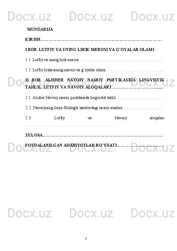 MUNDARIJA
KIRISH…………………………………………………………………………….
I BOB.   LUTFIY VA UNING LIRIK MEROSI  VA G’OYALAR OLAMI
1.1.  Lutfiy va uning lirik merosi…………………………………………………….
1.2.  Lutfiy lirikasining mavzu va g’oyalar olami……………………………………
II   BOB.   ALISHER   NAVOIY   NASRIY   POETIKASIDA   LINGVISTIK
TAHLIL. LUTFIY VA NAVOIY ALOQALARI ………………………….........
2.1. Alisher Navoiy nasriy poetikasida lingvistik tahlil…………………………….
2. 2.  Navoiyning ilmiy-filologik xaraterdagi nasriy asarlari…………………………
2.3.   Lutfiy   va   Navoiy   aloqalari
………………………………………………………
XULOSA……………………………………………………………………………
FOYDALANILGAN ADABIYOTLAR RO’YXATI…………………………….
                                                                                  3