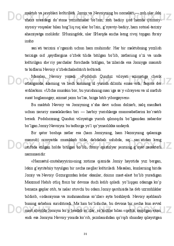 maktub va javoblari keltiriladi. Jomiy va Navoiyning bu nomalari,— xoh ular ikki
shaxs   orasidagi   do’stona   yozishmalar   bo’lsin,   xoh   badiiy   ijod   hamda   ijtimoiy-
siyosiy voqealar bilan bog’liq ruq`alar bo’lsin, g’oyaviy-badiiy, ham sotsial-tarixiy
ahamiyatga   molikdir.   SHuningdek,   ular   SHarqda   ancha   keng   rivoj   topgan   forsiy
insho
san`ati   tarixini   o’rganish   uchun   ham   muhimdir.   Har   bir   maktubning   yozilish
tarixiga   oid   ,qaydlargina   o’zbek   tilida   bitilgan   bo’lib,   xatlariing   o’zi   va   unda
keltirilgan   she`riy   parchalar   forschada   bitilgan,   ba`zilarida   esa   Jomiyga   mansub
ta`kidlarni Navoiy o’zbekchalashtirib keltiradi.
Masalan,   Navoiy   yozadi:   «Podshoh   Qunduz   viloyati   azimatiga   cherik
otlangonda,   alarning   va   hech   kimning   ul   yurush   dilxohi   emas   erdi,   faqirra   der
erdilarkim: «Ulcha mumkin bor, bu yurishning man`iga sa`y «ilraysen va ul matlub
surat boglamogay, azimat jazm bo’lsa, bizga bitib yiborgaysen».
Bu   maktub   Navoiy   va   Jomiyning   o’sha   davr   uchun   dolzarb,   xalq   manfaati
uchun   zaruriy   masalalardan   biri   —   harbiy   yurishlarga   munosabatlarini   ko’rsatib
beradi.   Podshoxning   Qunduz   viloyatiga   yurish   qilmoqchi   bo’lganidan   xabardor
bo’lgan Jomiy Navoiyni bu tadbirga yo’l qo’ymaslikka undaydi.
Bir   qator   boshqa   xatlar   esa   (ham   Jomiyning,   ham   Nazoiyning   qalamiga
mansub)   nixoyatda   murakkab   tilda,   dabdabali   uslubda,   saj`   san`atidan   keng
istifoda   etilgan   holda   bitilgan   bo’lib,   forsiy   epistolyar   janrning   g’oyat   xarakterli
namunasidir.
«Hamsatul-mutahayyirin»ning   xotima   qismida   Jomiy   hayotida   yuz   bergan,
lekin g’ayritabiiy tuyulgan bir necha naqllar keltiriladi. Masalan, kunlarning birida
Jomiy   va   Navoiy   Gozurgoxdan   kelar   ekanlar,   doimo   mast-alast   bo’lib   yuradigan
Max mud  Habib   otliq  fosix   bir   devona  duch   kelib   qoladi.  yo’liqqan  odamga   ko’p
bemaza gaplar otib, ta`nalar otuvchi bu odam Jomiy qarshisida ha deb uzrxohliklar
bildirib,   «odamiyona   va   xushmandona   so’zlar»   ayta   boshlaydi.   Navoiy   ajablanib
buning  sababini   surishtiradi.   Ma`lum   bo’lishicha,   bu   devona  bir   necha   kun   avval
mast ahvolda Jomiyni ko’p beadab so’zlar, so’kishlar bilan «qattik, ranjitgan ekan.
endi esa Jomiyni Navoiy yonida ko’rib, jazolanishdan qo’rqib shunday qilayotgan
                                                                                  31