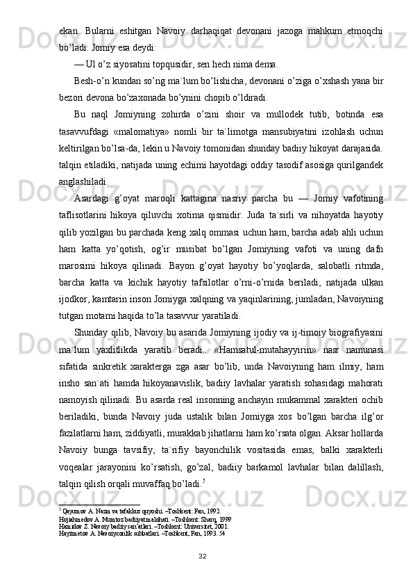 ekan.   Bularni   eshitgan   Navoiy   darhaqiqat   devonani   jazoga   mahkum   etmoqchi
bo’ladi. Jomiy esa deydi:
— Ul o’z siyosatini top q usidir, sen  h ech nima dema.
Besh- o’ n kundan s o’ ng ma`lum b o’ lishicha, devonani o’ziga  o’ xshash yana bir
bezori devona bo’zaxonada b o’ yn i ni chopib  o’ ldiradi.
Bu   naql   Jomiyning   zohirda   o’zini   shoir   va   mullodek   tutib,   botinda   esa
tasavvufdagi   «malomatiya»   nomli   bir   ta`limotga   mansubiyatini   izohlash   uchun
keltirilgan bo’lsa-da, lekin u Navoiy tomonidan shunday badiiy hikoyat darajasida.
talqin etiladiki, natijada uning echimi hayotdagi oddiy tasodif asosiga qurilgandek
anglashiladi.
Asardagi   g’oyat   maroqli   kattagina   nasriy   parcha   bu   —   Jomiy   vafotining
taflisotlarini   hikoya   qiluvchi   xotima   qismidir.   Juda   ta`sirli   va   nihoyatda   hayotiy
qilib yozilgan bu parchada keng xalq ommasi uchun ham, barcha adab ahli uchun
ham   katta   yo’qotish,   og’ir   musibat   bo’lgan   Jomiyning   vafoti   va   uning   dafn
marosimi   hikoya   qilinadi.   Bayon   g’oyat   hayotiy   bo’yoqlarda,   salobatli   ritmda,
barcha   katta   va   kichik   hayotiy   tafsilotlar   o’rni-o’rnida   beriladi,   natijada   ulkan
ijodkor, kamtarin inson Jomiyga xalqning va yaqinlarining, jumladan, Navoiyning
tutgan motami haqida to’la tasavvur yaratiladi.
Shunday qilib, Navoiy bu asarida Jomiyning ijodiy va ij-timoiy biografiyasini
ma`lum   yaxlitlikda   yaratib   beradi..   «Hamsatul-mutahayyirin»   nasr   namunasi
sifatida   sinkretik   xarakterga   zga   asar   bo’lib,   unda   Navoiyning   ham   ilmiy,   ham
insho   san`ati   hamda   hikoyanavislik,   badiiy   lavhalar   yaratish   sohasidagi   mahorati
namoyish qilinadi. Bu  asarda real  insonning anchayin  mukammal  xarakteri  ochib
beriladiki,   bunda   Navoiy   juda   ustalik   bilan   Jomiyga   xos   bo’lgan   barcha   ilg’or
fazilatlarni ham, ziddiyatli, murakkab jihatlarni ham ko’rsata olgan. Aksar hollarda
Navoiy   bunga   tavsifiy,   ta`rifiy   bayonchilik   vositasida   emas,   balki   xarakterli
voqealar   jarayonini   ko’rsatish,   go’zal,   badiiy   barkamol   lavhalar   bilan   dalillash,
talqin qilish orqali muvaffaq bo’ladi. 5
5
  Qayumov A. Nazm va tafakkur quyoshi. –Toshkent: Fan, 1992.
H о jiahmed о v A. Mumt о z badiiyat mal о hati. –T о shkent: Sharq, 1999
Hamid о v Z. Nav о iy badiiy san’atlari. –T о shkent: Universitet, 2001.
Hayitmet о v A. Nav о iyx о nlik suhbatlari. –T о shkent, Fan, 1993. 54
                                                                                  32 