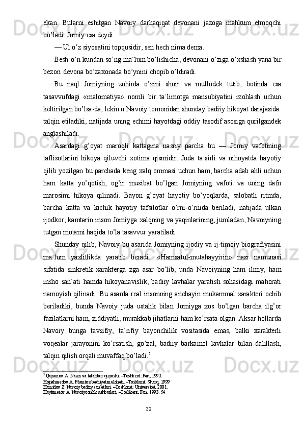 ekan.   Bularni   eshitgan   Navoiy   darhaqiqat   devonani   jazoga   mahkum   etmoqchi
bo’ladi. Jomiy esa deydi:
— Ul o’z siyosatini top q usidir, sen  h ech nima dema.
Besh- o’ n kundan s o’ ng ma`lum b o’ lishicha, devonani o’ziga  o’ xshash yana bir
bezori devona bo’zaxonada b o’ yn i ni chopib  o’ ldiradi.
Bu   naql   Jomiyning   zohirda   o’zini   shoir   va   mullodek   tutib,   botinda   esa
tasavvufdagi   «malomatiya»   nomli   bir   ta`limotga   mansubiyatini   izohlash   uchun
keltirilgan bo’lsa-da, lekin u Navoiy tomonidan shunday badiiy hikoyat darajasida.
talqin etiladiki, natijada uning echimi hayotdagi oddiy tasodif asosiga qurilgandek
anglashiladi.
Asardagi   g’oyat   maroqli   kattagina   nasriy   parcha   bu   —   Jomiy   vafotining
taflisotlarini   hikoya   qiluvchi   xotima   qismidir.   Juda   ta`sirli   va   nihoyatda   hayotiy
qilib yozilgan bu parchada keng xalq ommasi uchun ham, barcha adab ahli uchun
ham   katta   yo’qotish,   og’ir   musibat   bo’lgan   Jomiyning   vafoti   va   uning   dafn
marosimi   hikoya   qilinadi.   Bayon   g’oyat   hayotiy   bo’yoqlarda,   salobatli   ritmda,
barcha   katta   va   kichik   hayotiy   tafsilotlar   o’rni-o’rnida   beriladi,   natijada   ulkan
ijodkor, kamtarin inson Jomiyga xalqning va yaqinlarining, jumladan, Navoiyning
tutgan motami haqida to’la tasavvur yaratiladi.
Shunday qilib, Navoiy bu asarida Jomiyning ijodiy va ij-timoiy biografiyasini
ma`lum   yaxlitlikda   yaratib   beradi..   «Hamsatul-mutahayyirin»   nasr   namunasi
sifatida   sinkretik   xarakterga   zga   asar   bo’lib,   unda   Navoiyning   ham   ilmiy,   ham
insho   san`ati   hamda   hikoyanavislik,   badiiy   lavhalar   yaratish   sohasidagi   mahorati
namoyish qilinadi. Bu  asarda real  insonning anchayin  mukammal  xarakteri  ochib
beriladiki,   bunda   Navoiy   juda   ustalik   bilan   Jomiyga   xos   bo’lgan   barcha   ilg’or
fazilatlarni ham, ziddiyatli, murakkab jihatlarni ham ko’rsata olgan. Aksar hollarda
Navoiy   bunga   tavsifiy,   ta`rifiy   bayonchilik   vositasida   emas,   balki   xarakterli
voqealar   jarayonini   ko’rsatish,   go’zal,   badiiy   barkamol   lavhalar   bilan   dalillash,
talqin qilish orqali muvaffaq bo’ladi. 5
5
  Qayumov A. Nazm va tafakkur quyoshi. –Toshkent: Fan, 1992.
H о jiahmed о v A. Mumt о z badiiyat mal о hati. –T о shkent: Sharq, 1999
Hamid о v Z. Nav о iy badiiy san’atlari. –T о shkent: Universitet, 2001.
Hayitmet о v A. Nav о iyx о nlik suhbatlari. –T о shkent, Fan, 1993. 54
                                                                                  32