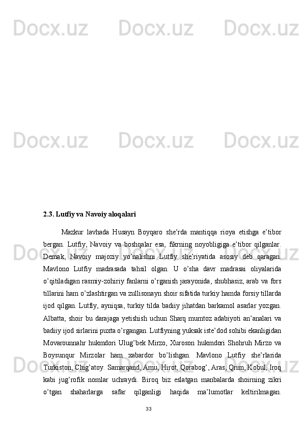 2.3. Lutfiy va Navoiy aloqalari 
  Mazkur   lavhada   Husayn   Bоyqarо   she’rda   mantiqqa   riоya   etishga   e’tibоr
bergan.   Lutfiy,   Navоiy   va   bоshqalar   esa,   fikrning   nоyobligiga   e’tibоr   qilganlar.
Demak,   Navоiy   majоziy   yo’nalishni   Lutfiy   she’riyatida   asоsiy   deb   qaragan.
Mavlono   Lutfiy   madrasada   tahsil   olgan.   U   o’sha   davr   madrasai   oliyalarida
o’qitiladigan rasmiy-zohiriy fanlarni o’rganish jarayonida, shubhasiz, arab va fors
tillarini ham o’zlashtirgan va zullisonayn shoir sifatida turkiy hamda forsiy tillarda
ijod  qilgan.   Lutfiy,  ayniqsa,  turkiy  tilda   badiiy  jihatdan   barkamol  asarlar   yozgan.
Albatta, shoir   bu darajaga  yetishish   uchun Sharq mumtoz  adabiyoti  an’analari  va
badiiy ijod sirlarini puxta o’rgangan. Lutfiyning yuksak iste’dod sohibi ekanligidan
Movarounnahr   hukmdori   Ulug’bek   Mirzo,   Xuroson   hukmdori   Shohruh   Mirzo   va
Boysunqur   Mirzolar   ham   xabardor   bo’lishgan.   Mavlono   Lutfiy   she’rlarida
Turkiston, Chig’atoy. Samarqand, Amu, Hirot, Qorabog’, Aras, Qrim, Kobul, Iroq
kabi   jug’rofik   nomlar   uchraydi.   Biroq   biz   eslatgan   manbalarda   shoirning   zikri
o’tgan   shaharlarga   safar   qilganligi   haqida   ma’lumotlar   keltirilmagan.
                                                                                  33