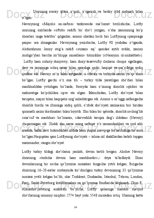     Umrining   asosiy   qismi   o’qish,   o’rganish   va   badiiy   ijod   mehnati   bilan
o’tgan.
Navoiyning   «Majolis   un-nafois»   tazkirasida   ma’lumot   berilishicha,   Lutfiy
umrining   oxirlarida   «oftob»   radifli   bir   she’r   yozgan,   o’sha   zamonning   ko’p
shoirlari   unga   tatabbu’   qilganlar,   ammo   ulardan   hech   biri   Lutfiyning   «panjasiga
panja»   ura   olmaganlar.   Navoiyning   yozishicha,   Lutfiy   90   yoshdan   o’tganda,
Abdurahmon   Jomiy   otig’a   radifi   «suxan»   saj’   qasidae   aytib   erdiki,   zamon
xushgo’ylari   barcha   xo’bliqqa   musallam»   tutmishlar   («Nasoyim   ul-muhabbat»).
  Lutfiy   ham   zohiriy-dunyoviy,   ham   diniy-tasavvufiy   ilmlarni   chuqur   egallagan,
davr   va   zamoniga   ochiq   nazar   bilan   qarashga   qodir,   haqiqat   va   ma’rifatga   sodiq
ijodkor edi. Navoiy so’zi bilan aytganda, u «forsiy va turkiyda naziri yo’q» shoir
bo’lgan.   Lutfiy   garchi   o’z   ona   tili   –   turkiy   tilda   yaratilgan   she’rlari   bilan
mashhurlikka   yetishgan   bo’lsada,   forsiyda   ham   o’zining   shoirlik   iqtidori   va
mahoratiga   ko’pchilikni   iqror   eta   olgan.   Ikkinchidan,   Lutfiy   she’riyat   bilan
tariqatni, majoz bilan haqiqatni uyg’unlashtirgan edi. Ammo u so’nggi nafasigacha
shoirlik   burchi   va   ilhomiga   sodiq   qolib,   o’zbek   she’riyati   xazinasini   biri   biridan
qimmatli nazm durdonalari bilan boyitdi. Shu bilan bir qatorda, shoirlik nechog’lik
«ma’ruf   va   mashhur»   bo’lmasin,   «darveshlik   tariqini   dag’i   ilikdan»   (Navoiy)
chiqarmagan   edi.   Xuddi   shu   narsa   uning   nafaqat   o’z   zamondoshlari   va   ijod   ahli
orasida, balki davr hukmdorlari oldida ham yuqori mavqega ko’tarilishiga bir asos
bo’lgan.Haqiqatan qam Lutfiyning she’riyati – xilma-xil shakllardan tarkib topgan
mazmundor, rangin she’riyat.
Lutfiy   turkiy   tildagi   she’rlarini   jamlab,   devon   tartib   bergan.   Alisher   Navoiy
shoirning   «turkcha   devoni   ham   mashhurdir»,–   deya   ta’kidlaydi.   Shoir
devonlarining   bir   necha   qo’lyozma   nusxalari   bizgacha   yetib   kelgan.   Bizgacha
shoirning   16–20-asrlar   mobaynida   ko’chirilgan   turkiy   devonining   33   qo’lyozma
nusxasi   yetib   kelgan   bo’lib,   ular   Toshkent,   Dushanba,   Istanbul,   Tehron,   London,
Parij,   Sankt-Peterburg   kutubxonalari   va   qo’lyozma   fondlarida   saqlanadi.   Olim   E.
Ahmadxo’jaevning   aniklashi   bo’yicha,   Lutfiy   qalamiga   mansub   mavjud
she’rlarning umumiy miqdori 2774 bayt yoki 5548 misradan ortiq. Ularning katta
                                                                                  34 