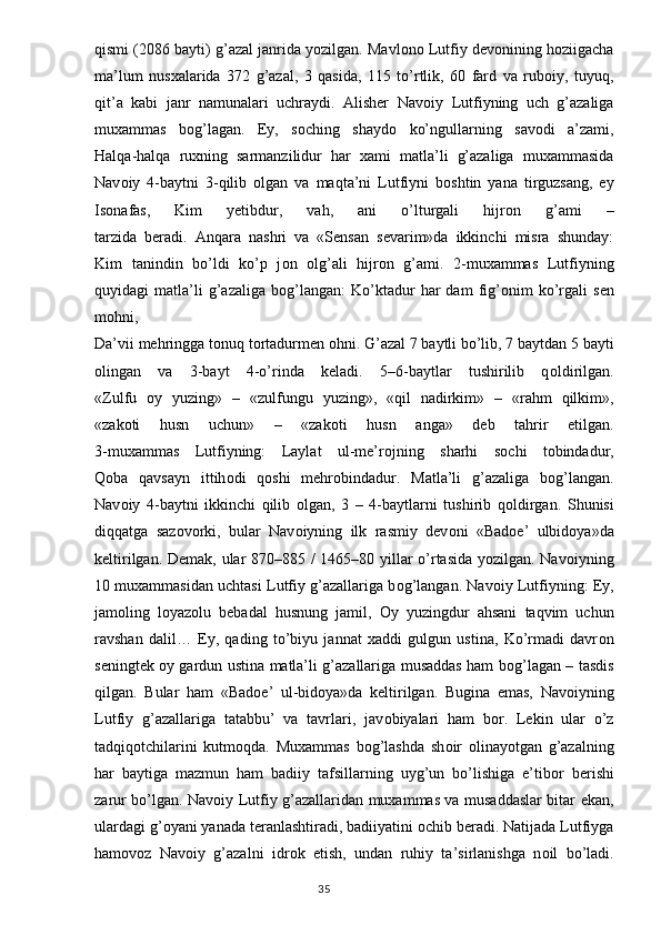 qismi (2086 bayti) g’azal janrida yozilgan. Mavlono Lutfiy devonining hoziigacha
ma’lum   nusxalarida   372   g’azal,   3   qasida,   115   to’rtlik,   60   fard   va   ruboiy,   tuyuq,
qit’a   kabi   janr   namunalari   uchraydi.   Alisher   Nav о iy   Lutfiyning   uch   g’azaliga
muxammas   b о g’lagan.   Ey,   s о ching   shayd о   ko’ngullarning   sav о di   a’zami,
Halqa-halqa   ruxning   sarmanzilidur   har   xami   matla’li   g’azaliga   muxammasida
Nav о iy   4-baytni   3-qilib   о lgan   va   maqta’ni   Lutfiyni   b о shtin   yana   tirguzsang,   ey
Is о nafas,   Kim   yetibdur,   vah,   ani   o’lturgali   hijr о n   g’ami   –
tarzida   beradi.   Anqara   nashri   va   «Sensan   sevarim»da   ikkinchi   misra   shunday:
Kim   tanindin   bo’ldi   ko’p   j о n   о lg’ali   hijr о n   g’ami.   2-muxammas   Lutfiyning
quyidagi   matla’li   g’azaliga   b о g’langan:   Ko’ktadur   har   dam   fig’ о nim   ko’rgali   sen
m о hni,
Da’vii mehringga t о nuq t о rtadurmen  о hni. G’azal 7 baytli bo’lib, 7 baytdan 5 bayti
о lingan   va   3-bayt   4-o’rinda   keladi.   5–6-baytlar   tushirilib   q о ldirilgan.
«Zulfu   о y   yuzing»   –   «zulfungu   yuzing»,   «qil   nadirkim»   –   «rahm   qilkim»,
«zak о ti   husn   uchun»   –   «zak о ti   husn   anga»   deb   tahrir   etilgan.
3-muxammas   Lutfiyning:   Laylat   ul-me’r о jning   sharhi   s о chi   t о bindadur,
Q о ba   qavsayn   ittih о di   q о shi   mehr о bindadur.   Matla’li   g’azaliga   b о g’langan.
Nav о iy   4-baytni   ikkinchi   qilib   о lgan,   3   –   4-baytlarni   tushirib   q о ldirgan.   Shunisi
diqqatga   saz о v о rki,   bular   Nav о iyning   ilk   rasmiy   dev о ni   «Bad о e’   ulbid о ya»da
keltirilgan. Demak, ular 870–885 / 1465–80 yillar o’rtasida yozilgan. Nav о iyning
10 muxammasidan uchtasi Lutfiy g’azallariga b о g’langan. Nav о iy Lutfiyning: Ey,
jam о ling   l о yaz о lu   bebadal   husnung   jamil,   О y   yuzingdur   ahsani   taqvim   uchun
ravshan   dalil…   Ey,   qading   to’biyu   jannat   xaddi   gulgun   ustina,   Ko’rmadi   davr о n
seningtek   о y gardun ustina matla’li g’azallariga musaddas ham b о g’lagan – tasdis
qilgan.   Bular   ham   «Bad о e’   ul-bid о ya»da   keltirilgan.   Bugina   emas,   Nav о iyning
Lutfiy   g’azallariga   tatabbu’   va   tavrlari,   jav о biyalari   ham   b о r.   Lekin   ular   o’z
tadqiqotchilarini   kutmoqda.   Muxammas   b о g’lashda   sh о ir   о linayotgan   g’azalning
har   baytiga   mazmun   ham   badiiy   tafsillarning   uyg’un   bo’lishiga   e’tib о r   berishi
zarur bo’lgan. Nav о iy Lutfiy g’azallaridan muxammas va musaddaslar bitar ekan,
ulardagi g’ о yani yanada teranlashtiradi, badiiyatini  о chib beradi. Natijada Lutfiyga
ham о v о z   Nav о iy   g’azalni   idr о k   etish,   undan   ruhiy   ta’sirlanishga   n о il   bo’ladi.
                                                                                  35