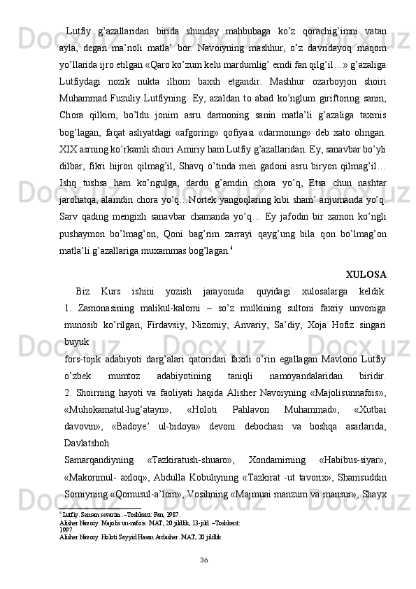 Lutfiy   g’azallaridan   birida   shunday   mahbubaga   ko’z   q о rachig’imni   vatan
ayla,   degan   ma’n о li   matla’   b о r.   Nav о iyning   mashhur,   o’z   davridayoq   maq о m
yo’llarida ijr о  etilgan «Qar о  ko’zum kelu mardumlig’ emdi fan qilg’il…» g’azaliga
Lutfiydagi   n о zik   nukta   ilh о m   baxsh   etgandir.   Mashhur   о zarb о yj о n   sh о iri
Muhammad   Fuzuliy   Lutfiyning:   Ey,   azaldan   t о   abad   ko’nglum   girift о ring   sanin,
Ch о ra   qilkim,   bo’ldu   j о nim   asru   darm о ning   sanin   matla’li   g’azaliga   taxmis
b о g’lagan,   faqat   asliyatdagi   «afg о ring»   q о fiyasi   «darm о ning»   deb   xat о   о lingan.
XIX asrning ko’rkamli sh о iri Amiriy ham Lutfiy g’azallaridan: Ey, sanavbar bo’yli
dilbar,   fikri   hijr о n   qilmag’il,   Shavq   o’tinda   men   gad о ni   asru   biryon   qilmag’il…
Ishq   tushsa   ham   ko’ngulga,   dardu   g’amdin   ch о ra   yo’q,   Etsa   chun   nashtar
jar о hatqa, alamdin ch о ra yo’q…N о rtek yang о qlaring kibi sham’ anjumanda yo’q.
Sarv   qading   mengizli   sanavbar   chamanda   yo’q…   Ey   jaf о din   bir   zam о n   ko’ngli
pushaym о n   bo’lmag’ о n,   Q о ni   bag’rim   zarrayi   qayg’ung   bila   q о n   bo’lmag’ о n
matla’li g’azallariga muxammas b о g’lagan. 6
    XULOSA
  Biz   Kurs   ishini   yozish   jarayonida   quyidagi   xulosalarga   keldik:
1.   Zamonasining   malikul-kalomi   –   so’z   mulkining   sultoni   faxriy   unvoniga
munosib   ko’rilgan,   Firdavsiy,   Nizomiy,   Anvariy,   Sa’diy,   Xoja   Hofiz   singari
buyuk
fors-tojik   adabiyoti   darg’alari   qatoridan   faxrli   o’rin   egallagan   Mavlono   Lutfiy
o’zbek   mumtoz   adabiyotining   taniqli   namoyandalaridan   biridir.
2.   Shoirning   hayoti   va   faoliyati   haqida   Alisher   Navoiyning   «Majolisunnafois»,
«Muhokamatul-lug’atayn»,   «Holoti   Pahlavon   Muhammad»,   «Xutbai
davovin»,   «Badoye’   ul-bidoya»   devoni   debochasi   va   boshqa   asarlarida,
Davlatshoh
Samarqandiyning   «Tazkiratush-shuaro»,   Xondamirning   «Habibus-siyar»,
«Makorimul-   axloq»,   Abdulla   Kobuliyning   «Tazkirat   -ut   tavorix»,   Shamsuddin
Somiyning «Qomusul-a’lom», Vosihning «Majmuai manzum va mansur», Shayx
6
  Lutfiy. Sensan sevarim. –Toshkent: Fan, 1987.
Alisher Nav о iy. Majolis un-nafois. MAT, 20 jildlik, 13-jild. –T о shkent:
1997.
Alisher Nav о iy. Holoti Sayyid Hasan Ardasher. MAT, 20 jildlik
                                                                                  36