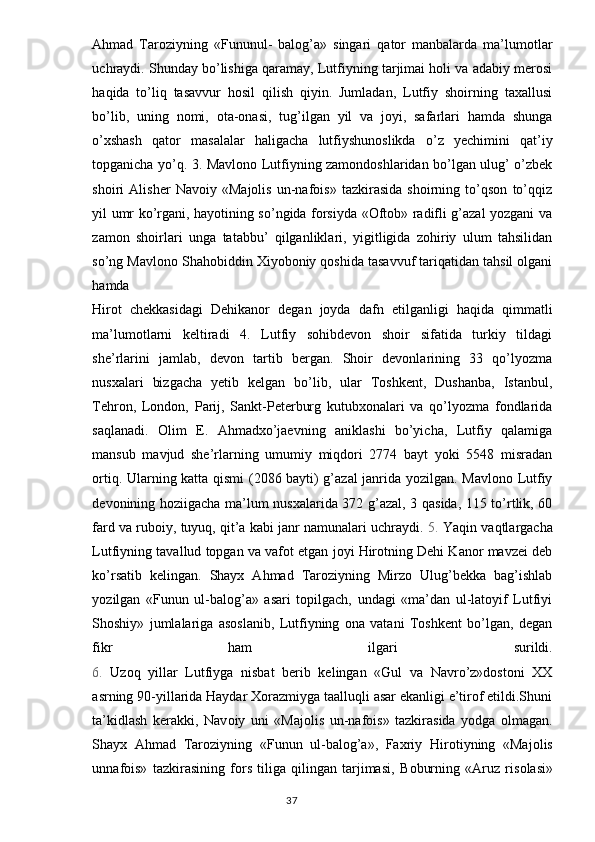 Ahmad   Taroziyning   «Fununul-   balog’a»   singari   qator   manbalarda   ma’lumotlar
uchraydi. Shunday bo’lishiga qaramay, Lutfiyning tarjimai holi va adabiy merosi
haqida   to’liq   tasavvur   hosil   qilish   qiyin.   Jumladan,   Lutfiy   shoirning   taxallusi
bo’lib,   uning   nomi,   ota-onasi,   tug’ilgan   yil   va   joyi,   safarlari   hamda   shunga
o’xshash   qator   masalalar   haligacha   lutfiyshunoslikda   o’z   yechimini   qat’iy
topganicha yo’q. 3. Mavlono Lutfiyning zamondoshlaridan bo’lgan ulug’ o’zbek
shoiri   Alisher   Navoiy   «Majolis   un-nafois»   tazkirasida   shoirning   to’qson   to’qqiz
yil umr ko’rgani, hayotining so’ngida forsiyda «Oftob» radifli g’azal yozgani va
zamon   shoirlari   unga   tatabbu’   qilganliklari,   yigitligida   zohiriy   ulum   tahsilidan
so’ng Mavlono Shahobiddin Xiyoboniy qoshida tasavvuf tariqatidan tahsil olgani
hamda
Hirot   chekkasidagi   Dehikanor   degan   joyda   dafn   etilganligi   haqida   qimmatli
ma’lumotlarni   keltiradi   4.   Lutfiy   sohibdevon   shoir   sifatida   turkiy   tildagi
she’rlarini   jamlab,   devon   tartib   bergan.   Shoir   devonlarining   33   qo’lyozma
nusxalari   bizgacha   yetib   kelgan   bo’lib,   ular   Toshkent,   Dushanba,   Istanbul,
Tehron,   London,   Parij,   Sankt-Peterburg   kutubxonalari   va   qo’lyozma   fondlarida
saqlanadi.   Olim   E.   Ahmadxo’jaevning   aniklashi   bo’yicha,   Lutfiy   qalamiga
mansub   mavjud   she’rlarning   umumiy   miqdori   2774   bayt   yoki   5548   misradan
ortiq. Ularning katta qismi (2086 bayti) g’azal janrida yozilgan. Mavlono Lutfiy
devonining hoziigacha ma’lum nusxalarida 372 g’azal, 3 qasida, 115 to’rtlik, 60
fard va ruboiy, tuyuq, qit’a kabi janr namunalari uchraydi.  5.  Yaqin vaqtlargacha
Lutfiyning tavallud topgan va vafot etgan joyi Hirotning Dehi Kanor mavzei deb
ko’rsatib   kelingan.   Shayx   Ahmad   Taroziyning   Mirzo   Ulug’bekka   bag’ishlab
yozilgan   «Funun   ul-balog’a»   asari   topilgach,   undagi   «ma’dan   ul-latoyif   Lutfiyi
Shoshiy»   jumlalariga   asoslanib,   Lutfiyning   ona   vatani   Toshkent   bo’lgan,   degan
fikr   ham   ilgari   surildi.
6.   Uzoq   yillar   Lutfiyga   nisbat   berib   kelingan   «Gul   va   Navro’z»dostoni   XX
asrning 90-yillarida Haydar Xorazmiyga taalluqli asar ekanligi e’tirof etildi.Shuni
ta’kidlash   kerakki,   Nav о iy   uni   «Maj о lis   un-nafois»   tazkirasida   yodga   о lmagan.
Shayx   Ahmad   Taroziyning   «Funun   ul-balog’a»,   Faxriy   Hir о tiyning   «Maj о lis
unnafois»   tazkirasining   f о rs   tiliga   qilingan   tarjimasi,   B о burning   «Aruz   ris о lasi»
                                                                                  37 