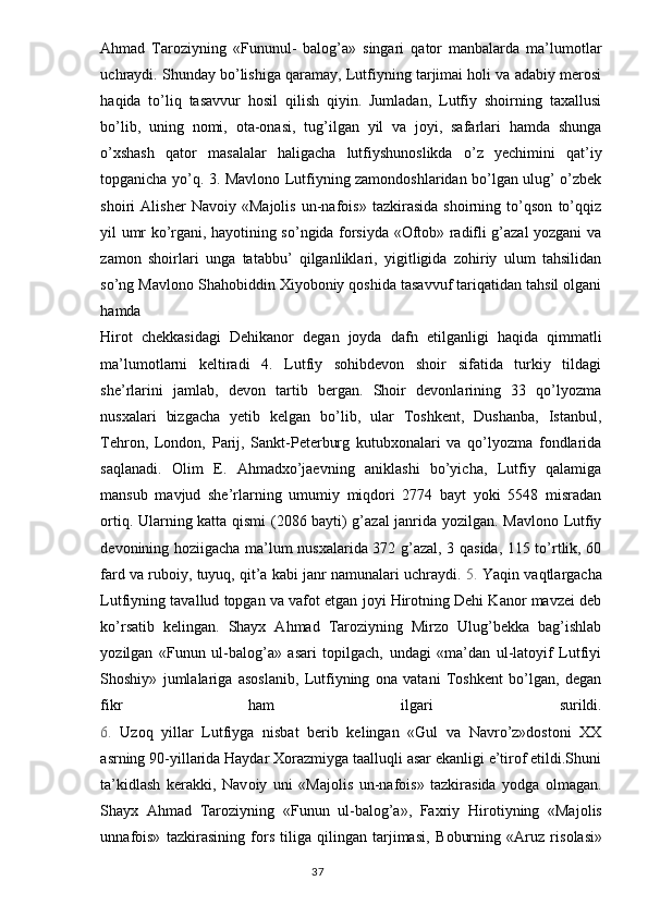 Ahmad   Taroziyning   «Fununul-   balog’a»   singari   qator   manbalarda   ma’lumotlar
uchraydi. Shunday bo’lishiga qaramay, Lutfiyning tarjimai holi va adabiy merosi
haqida   to’liq   tasavvur   hosil   qilish   qiyin.   Jumladan,   Lutfiy   shoirning   taxallusi
bo’lib,   uning   nomi,   ota-onasi,   tug’ilgan   yil   va   joyi,   safarlari   hamda   shunga
o’xshash   qator   masalalar   haligacha   lutfiyshunoslikda   o’z   yechimini   qat’iy
topganicha yo’q. 3. Mavlono Lutfiyning zamondoshlaridan bo’lgan ulug’ o’zbek
shoiri   Alisher   Navoiy   «Majolis   un-nafois»   tazkirasida   shoirning   to’qson   to’qqiz
yil umr ko’rgani, hayotining so’ngida forsiyda «Oftob» radifli g’azal yozgani va
zamon   shoirlari   unga   tatabbu’   qilganliklari,   yigitligida   zohiriy   ulum   tahsilidan
so’ng Mavlono Shahobiddin Xiyoboniy qoshida tasavvuf tariqatidan tahsil olgani
hamda
Hirot   chekkasidagi   Dehikanor   degan   joyda   dafn   etilganligi   haqida   qimmatli
ma’lumotlarni   keltiradi   4.   Lutfiy   sohibdevon   shoir   sifatida   turkiy   tildagi
she’rlarini   jamlab,   devon   tartib   bergan.   Shoir   devonlarining   33   qo’lyozma
nusxalari   bizgacha   yetib   kelgan   bo’lib,   ular   Toshkent,   Dushanba,   Istanbul,
Tehron,   London,   Parij,   Sankt-Peterburg   kutubxonalari   va   qo’lyozma   fondlarida
saqlanadi.   Olim   E.   Ahmadxo’jaevning   aniklashi   bo’yicha,   Lutfiy   qalamiga
mansub   mavjud   she’rlarning   umumiy   miqdori   2774   bayt   yoki   5548   misradan
ortiq. Ularning katta qismi (2086 bayti) g’azal janrida yozilgan. Mavlono Lutfiy
devonining hoziigacha ma’lum nusxalarida 372 g’azal, 3 qasida, 115 to’rtlik, 60
fard va ruboiy, tuyuq, qit’a kabi janr namunalari uchraydi.  5.  Yaqin vaqtlargacha
Lutfiyning tavallud topgan va vafot etgan joyi Hirotning Dehi Kanor mavzei deb
ko’rsatib   kelingan.   Shayx   Ahmad   Taroziyning   Mirzo   Ulug’bekka   bag’ishlab
yozilgan   «Funun   ul-balog’a»   asari   topilgach,   undagi   «ma’dan   ul-latoyif   Lutfiyi
Shoshiy»   jumlalariga   asoslanib,   Lutfiyning   ona   vatani   Toshkent   bo’lgan,   degan
fikr   ham   ilgari   surildi.
6.   Uzoq   yillar   Lutfiyga   nisbat   berib   kelingan   «Gul   va   Navro’z»dostoni   XX
asrning 90-yillarida Haydar Xorazmiyga taalluqli asar ekanligi e’tirof etildi.Shuni
ta’kidlash   kerakki,   Nav о iy   uni   «Maj о lis   un-nafois»   tazkirasida   yodga   о lmagan.
Shayx   Ahmad   Taroziyning   «Funun   ul-balog’a»,   Faxriy   Hir о tiyning   «Maj о lis
unnafois»   tazkirasining   f о rs   tiliga   qilingan   tarjimasi,   B о burning   «Aruz   ris о lasi»
                                                                                  37