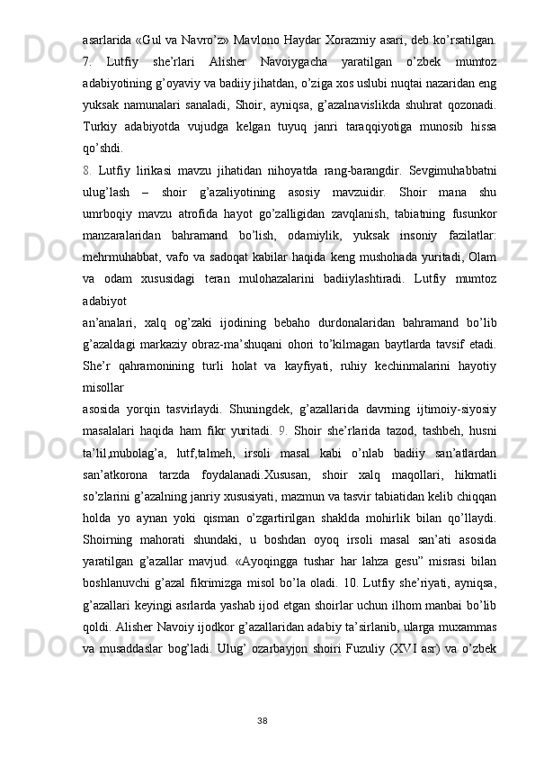 asarlarida «Gul  va Navro’z» Mavl о n о   Haydar  X о razmiy asari, deb ko’rsatilgan.
7.   Lutfiy   she’rlari   Alisher   Navoiygacha   yaratilgan   o’zbek   mumtoz
adabiyotining g’oyaviy va badiiy jihatdan, o’ziga xos uslubi nuqtai nazaridan eng
yuksak   namunalari   sanaladi,   Shoir,   ayniqsa,   g’azalnavislikda   shuhrat   qozonadi.
Turkiy   adabiyotda   vujudga   kelgan   tuyuq   janri   taraqqiyotiga   munosib   hissa
qo’shdi.
8.   Lutfiy   lirikasi   mavzu   jihatidan   nihoyatda   rang-barangdir.   Sevgimuhabbatni
ulug’lash   –   shoir   g’azaliyotining   asosiy   mavzuidir.   Shoir   mana   shu
umrboqiy   mavzu   atrofida   hayot   go’zalligidan   zavqlanish,   tabiatning   fusunkor
manzaralaridan   bahramand   bo’lish,   odamiylik,   yuksak   insoniy   fazilatlar:
mehrmuhabbat,   vafo   va   sadoqat   kabilar   haqida   keng   mushohada   yuritadi,   Olam
va   odam   xususidagi   teran   mulohazalarini   badiiylashtiradi.   Lutfiy   mumtoz
adabiyot
an’analari,   xalq   og’zaki   ijodining   bebaho   durdonalaridan   bahramand   bo’lib
g’azaldagi   markaziy   obraz-ma’shuqani   ohori   to’kilmagan   baytlarda   tavsif   etadi.
She’r   qahramonining   turli   holat   va   kayfiyati,   ruhiy   kechinmalarini   hayotiy
misollar
asosida   yorqin   tasvirlaydi.   Shuningdek,   g’azallarida   davrning   ijtimoiy-siyosiy
masalalari   haqida   ham   fikr   yuritadi.   9.   Shoir   she’rlarida   tazod,   tashbeh,   husni
ta’lil,mubolag’a,   lutf,talmeh,   irsoli   masal   kabi   o’nlab   badiiy   san’atlardan
san’atkorona   tarzda   foydalanadi.Xususan,   shoir   xalq   maqollari,   hikmatli
so’zlarini g’azalning janriy xususiyati, mazmun va tasvir tabiatidan kelib chiqqan
holda   yo   aynan   yoki   qisman   o’zgartirilgan   shaklda   mohirlik   bilan   qo’llaydi.
Shoirning   mahorati   shundaki,   u   boshdan   oyoq   irsoli   masal   san’ati   asosida
yaratilgan   g’azallar   mavjud.   «Ayoqingga   tushar   har   lahza   gesu”   misrasi   bilan
boshlanuvchi   g’azal   fikrimizga   misol   bo’la   oladi.   10.   Lutfiy   she’riyati,   ayniqsa,
g’azallari keyingi asrlarda yashab ijod etgan shoirlar uchun ilhom manbai bo’lib
qoldi. Alisher Navoiy ijodkor g’azallaridan adabiy ta’sirlanib, ularga muxammas
va   musaddaslar   bog’ladi.   Ulug’   ozarbayjon   shoiri   Fuzuliy   (XVI   asr)   va   o’zbek
                                                                                  38