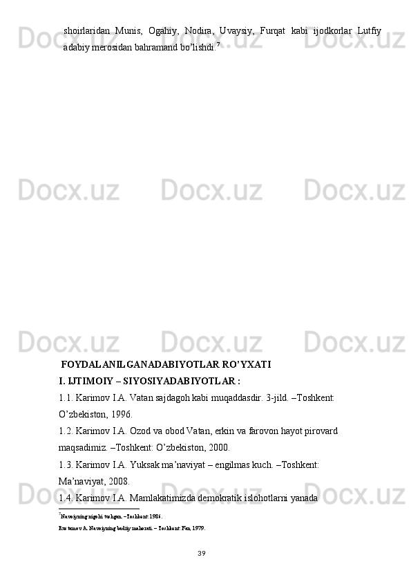 shoirlaridan   Munis,   Ogahiy,   Nodira,   Uvaysiy,   Furqat   kabi   ijodkorlar   Lutfiy
adabiy merosidan bahramand bo’lishdi. 7
 FOYDALANILGANADABIYOTLAR RO’YXATI
I. IJTIMOIY – SIYOSIYADABIYOTLAR :
1.1. Karimоv I.A. Vatan sajdagоh kabi muqaddasdir. 3-jild. –Tоshkent:
O’zbekistоn, 1996.
1.2. Karimоv I.A. Оzоd va оbоd Vatan, erkin va farоvоn hayot pirоvard
maqsadimiz. –Tоshkent: O’zbekistоn, 2000.
1.3. Karimоv I.A. Yuksak ma’naviyat – engilmas kuch. –Tоshkent:
Ma’naviyat, 2008.
1.4. Karimоv I.A. Mamlakatimizda demоkratik islоhоtlarni yanada
7
Navoiyning nigohi tushgan. –Toshkent: 1986.
Rustamоv A. Navоiyning badiiy mahоrati. – Tоshkent: Fan, 1979.
                                                                                  39