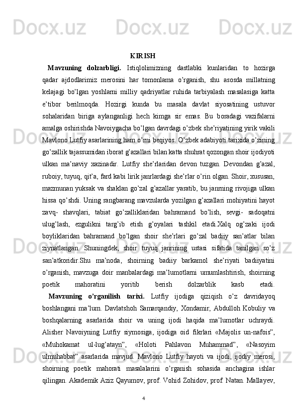   KIRISH
  Mavzuning   dolzarbligi.   Istiql о limizning   dastlabki   kunlaridan   t о   h о zirga
qadar   ajd о dlarimiz   mer о sini   har   t о m о nlama   o’rganish,   shu   as о sda   millatning
kelajagi   bo’lgan   yoshlarni   milliy   qadriyatlar   ruhida   tarbiyalash   masalasiga   katta
e’tib о r   berilm о qda.   H о zirgi   kunda   bu   masala   davlat   siyosatining   ustuv о r
s о halaridan   biriga   aylanganligi   hech   kimga   sir   emas.   Bu   b о radagi   vazifalarni
amalga  о shirishda Navoiygacha bo’lgan davrdagi o’zbek she’riyatining yirik vakili
Mavlono Lutfiy asarlarining ham o’rni beqiyos. O’zbek adabiyoti tarixida o’zining
go’zallik tajassumidan iborat g’azallari bilan katta shuhrat qozongan shoir ijodiyoti
ulkan   ma’naviy   xazinadir.   Lutfiy   she’rlaridan   devon   tuzgan.   Devondan   g’azal,
ruboiy, tuyuq, qit’a, fard kabi lirik janrlardagi she’rlar o’rin olgan. Shoir, xususan,
mazmunan yuksak  va shaklan  go’zal  g’azallar  yaratib, bu janrning rivojiga ulkan
hissa qo’shdi. Uning rangbarang mavzularda yozilgan g’azallari mohiyatini hayot
zavq-   shavqlari,   tabiat   go’zalliklaridan   bahramand   bo’lish,   sevgi-   sadoqatni
ulug’lash,   ezgulikni   targ’ib   etish   g’oyalari   tashkil   etadi.Xalq   og’zaki   ijodi
boyliklaridan   bahramand   bo’lgan   shoir   she’rlari   go’zal   badiiy   san’atlar   bilan
ziynatlangan.   Shuningdek,   shoir   tuyuq   janrining   ustasi   sifatida   tanilgan   so’z
san’atkoridir.Shu   ma’noda,   shoirning   badiiy   barkamol   she’riyati   badiiyatini
o’rganish,   mavzuga   doir   manbalardagi   ma’lumotlarni   umumlashtirish,   shoirning
poetik   mahoratini   yoritib   berish   dolzarblik   kasb   etadi.
  Mavzuning   o’rganilish   tarixi.   Lutfiy   ij о diga   qiziqish   o’z   davridayoq
b о shlangani   ma’lum.   Davlatsh о h   Samarqandiy,   X о ndamir,   Abdull о h   K о buliy   va
b о shqalarning   asarlarida   shoir   va   uning   ijodi   haqida   ma’lumotlar   uchraydi.
Alisher   Nav о iyning   Lutfiy   siym о siga,   ij о diga   о id   fikrlari   «Maj о lis   un-naf о is”,
«Muh о kamat   ul-lug’atayn”,   «H о l о ti   Pahlav о n   Muhammad”,   «Nas о yim
ulmuhabbat”   asarlarida   mavjud.   Mavlono   Lutfiy   hayoti   va   ijodi,   ijodiy   merosi,
shoirning   poetik   mahorati   masalalarini   o’rganish   sohasida   anchagina   ishlar
qilingan. Akademik Aziz Qayumov, prof. Vohid Zohidov, prof. Natan. Mallayev,
                                                                                  4 