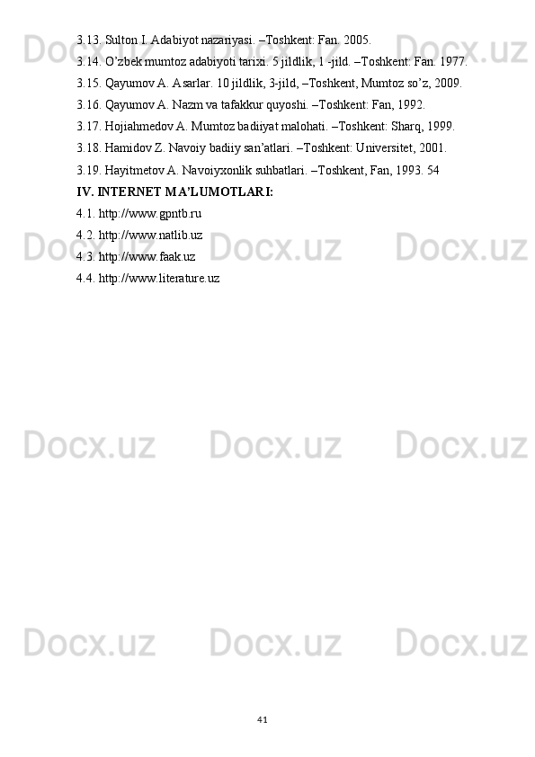 3.13. Sultоn I. Adabiyot nazariyasi. –Tоshkent: Fan. 2005.
3.14. O’zbek mumtоz adabiyoti tarixi. 5 jildlik, 1 -jild. –Tоshkent: Fan. 1977.
3.15. Qayumоv A. Asarlar. 10 jildlik, 3-jild, –Tоshkent, Mumtоz so’z, 2009.
3.16. Qayumov A. Nazm va tafakkur quyoshi. –Toshkent: Fan, 1992.
3.17. Hоjiahmedоv A. Mumtоz badiiyat malоhati. –Tоshkent: Sharq, 1999.
3.18. Hamidоv Z. Navоiy badiiy san’atlari. –Tоshkent: Universitet, 2001.
3.19. Hayitmetоv A. Navоiyxоnlik suhbatlari. –Tоshkent, Fan, 1993. 54
IV. INTERNET MA’LUMOTLARI:
4.1. http://www.gpntb.ru
4.2. http://www.natlib.uz
4.3. http://www.faak.uz
4.4. http://www.literature.uz
                                                                                  41