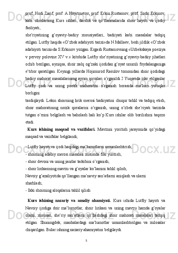 prof, Hodi Zarif, prof. A.Hayitmetov, prof. Erkin Rustamov, prof. Sodir Erkinov,
kabi   olimlarning   Kurs   ishlari,   darslik   va   qo’llanmalarida   shoir   hayoti   va   ijodiy
faoliyati,
she’riyatining   g’oyaviy-badiiy   xususiyatlari,   badiiyati   kabi   masalalar   tadqiq
etilgan. Lutfiy haqida «O’zbek adabiyoti tarixi»da N.Mallaev, besh jildlik «O’zbek
adabiyoti tarixi»da S.Erkin о v yozgan. Ergash Rustam о vning «Uzbekskaya p о eziya
v perv о y p о l о vine XV v.» kit о bida Lutfiy she’riyatining g’ о yaviy-badiiy jihatlari
о chib berilgan, ayniqsa, sh о ir xalq   о g’zaki ij о didan g’ о yat unumli f о ydalanganiga
e’tib о r qaratilgan. Keyingi yillarda Hojimurod Rasulov tomonidan shoir ijodidagi
badiiy mahorat masalalarining ayrim qirralari o’rganildi.2 Yuqorida zikr etilganlar
Lutfiy   ijodi   va   uning   poetik   mahoratini   o’rganish   borasida   ma’lum   yutuqlar
borligini
tasdiqlaydi.  Lekin  shoirning  lirik  merosi  badiiyatini  chuqur   tahlil   va  tadqiq  etish,
shoir   mahoratining   nozik   qirralarini   o’rganish,   uning   o’zbek   she’riyati   tarixida
tutgan  o’rnini   belgilash   va   baholash   hali   ko’p  Kurs   ishilar   olib   borilishini   taqozo
etadi.
  Kurs   ishining   maqsad   va   vazifalari.   Mavzuni   yoritish   jarayonida   qo’yidagi
maqsad va vazifalar belgilandi; 
- Lutfiy hayoti va ijodi haqidagi ma’lumotlarni umumlashtirish;
- shoirning adabiy merosi masalasi xususida fikr yuritish;
- shoir devoni va uning janrlar tarkibini o’rganish;
- shoir lirikasining mavzu va g’oyalar ko’lamini tahlil qilish;
Navoiy g’azaliyotida qo’llangan ma’naviy san’atlarni aniqlash va ularni
sharhlash;
- Ikki shoirning aloqalarini tahlil qilish
  Kurs   ishining   nazariy   va   amaliy   ahamiyati.   Kurs   ishida   Lutfiy   hayoti   va
Navoiy   ijodiga   doir   ma’lumotlar,   shoir   lirikasi   va   uning   mavzu   hamda   g’oyalar
olami,   xususan,   she’riy   san’atlarni   qo’llashdagi   shoir   mahorati   masalalari   tadqiq
etilgan.   Shuningdek,   manbalardagi   ma’lumotlar   umumlashtirilgan   va   xulosalar
chiqarilgan. Bular ishning nazariy ahamiyatini belgilaydi.
                                                                                  5 