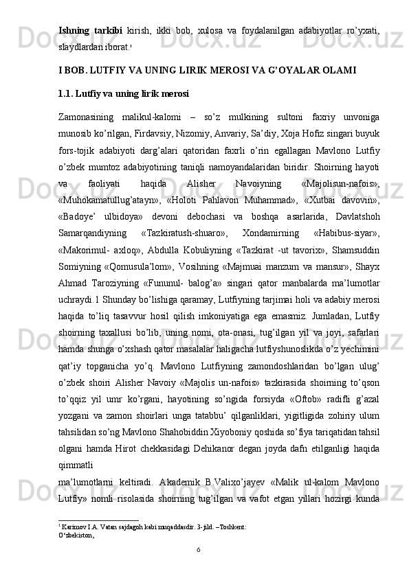 Ishning   tarkibi   kirish,   ikki   bob,   xulosa   va   foydalanilgan   adabiyotlar   ro’yxati,
slaydlardan iborat. 1
I BOB.   LUTFIY VA UNING LIRIK MEROSI  VA G’OYALAR OLAMI
1.1. Lutfiy va uning lirik merosi
Zamonasining   malikul-kalomi   –   so’z   mulkining   sultoni   faxriy   unvoniga
munosib ko’rilgan, Firdavsiy, Nizomiy, Anvariy, Sa’diy, Xoja Hofiz singari buyuk
fors-tojik   adabiyoti   darg’alari   qatoridan   faxrli   o’rin   egallagan   Mavlono   Lutfiy
o’zbek   mumtoz   adabiyotining   taniqli   namoyandalaridan   biridir.   Shoirning   hayoti
va   faoliyati   haqida   Alisher   Navoiyning   «Majolisun-nafois»,
«Muhokamatullug’atayn»,   «Holoti   Pahlavon   Muhammad»,   «Xutbai   davovin»,
«Badoye’   ulbidoya»   devoni   debochasi   va   boshqa   asarlarida,   Davlatshoh
Samarqandiyning   «Tazkiratush-shuaro»,   Xondamirning   «Habibus-siyar»,
«Makorimul-   axloq»,   Abdulla   Kobuliyning   «Tazkirat   -ut   tavorix»,   Shamsuddin
Somiyning   «Qomusula’lom»,   Vosihning   «Majmuai   manzum   va   mansur»,   Shayx
Ahmad   Taroziyning   «Fununul-   balog’a»   singari   qator   manbalarda   ma’lumotlar
uchraydi.1 Shunday bo’lishiga qaramay, Lutfiyning tarjimai holi va adabiy merosi
haqida   to’liq   tasavvur   hosil   qilish   imkoniyatiga   ega   emasmiz.   Jumladan,   Lutfiy
shoirning   taxallusi   bo’lib,   uning   nomi,   ota-onasi,   tug’ilgan   yil   va   joyi,   safarlari
hamda shunga o’xshash qator masalalar haligacha lutfiyshunoslikda o’z yechimini
qat’iy   topganicha   yo’q.   Mavlono   Lutfiyning   zamondoshlaridan   bo’lgan   ulug’
o’zbek   shoiri   Alisher   Navoiy   «Majolis   un-nafois»   tazkirasida   shoirning   to’qson
to’qqiz   yil   umr   ko’rgani,   hayotining   so’ngida   forsiyda   «Oftob»   radifli   g’azal
yozgani   va   zamon   shoirlari   unga   tatabbu’   qilganliklari,   yigitligida   zohiriy   ulum
tahsilidan so’ng Mavlono Shahobiddin Xiyoboniy qoshida so’fiya tariqatidan tahsil
olgani   hamda   Hirot   chekkasidagi   Dehikanor   degan   joyda   dafn   etilganligi   haqida
qimmatli
ma’lumotlarni   keltiradi.   Akademik   B.Valixo’jayev   «Malik   ul-kalom   Mavlono
Lutfiy»   nomli   risolasida   shoirning   tug’ilgan   va   vafot   etgan   yillari   hozirgi   kunda
1
  Karim о v I.A. Vatan sajdag о h kabi muqaddasdir. 3-jild. –T о shkent:
O‘zbekist о n,
                                                                                  6 