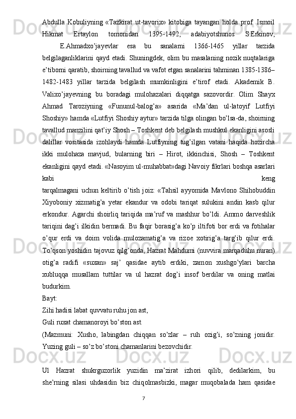 Abdulla   Kobuliyning   «Tazkirat   ut-tavorix»   kitobiga   tayangan   holda   prof.   Ismoil
Hikmat   Ertaylon   tomonidan   1395-1492,   adabiyotshunos   S.Erkinov,
  E.Ahmadxo’jayevlar   esa   bu   sanalarni   1366-1465   yillar   tarzida
belgilaganliklarini  qayd  etadi. Shuningdek,  olim  bu masalaning  nozik nuqtalariga
e’tiborni qaratib, shoirning tavallud va vafot etgan sanalarini tahminan 1385-1386–
1482-1483   yillar   tarzida   belgilash   mumkinligini   e’tirof   etadi.   Akademik   B.
Valixo’jayevning   bu   boradagi   mulohazalari   diqqatga   sazovordir.   Olim   Shayx
Ahmad   Taroziyning   «Fununul-balog’a»   asarida   «Ma’dan   ul-latoyif   Lutfiyi
Shoshiy» hamda «Lutfiyi Shoshiy aytur» tarzida tilga olingan bo’lsa-da, shoirning
tavallud manzilini qat’iy Shosh – Toshkent deb belgilash mushkul ekanligini asosli
dalillar   vositasida   izohlaydi   hamda   Lutfiyning   tug’ilgan   vatani   haqida   hozircha
ikki   mulohaza   mavjud,   bularning   biri   –   Hirot,   ikkinchisi,   Shosh   –   Toshkent
ekanligini qayd etadi. «Nas о yim ul-muhabbat»dagi Nav о iy fikrlari b о shqa asarlari
kabi   keng
tarqalmagani   uchun   keltirib   o’tish   j о iz:   «Tahsil   ayyomida   Mavl о n о   Shih о buddin
Xiyob о niy   xizmatig’a   yetar   ekandur   va   о d о bi   tariqat   sulukini   andin   kasb   qilur
erk о ndur.   Agarchi   sh о irliq   tariqida   ma’ruf   va   mashhur   bo’ldi.   Amm о   darveshlik
tariqini dag’i ilkidin bermadi. Bu faqir b о rasig’a ko’p iltif о ti b о r erdi va f о tihalar
o’qur   erdi   va   d о im   v о lida   mul о zamatig’a   va   riz о e   x о tirig’a   targ’ib   qilur   erdi.
To’qs о n yoshidin taj о vuz qilg’ о nda, Hazrat Mahdumi (nuvvira marqaduhu nuran)
о tig’a   radifi   «suxan»   saj’   qasidae   aytib   erdiki,   zam о n   xushgo’ylari   barcha
xubluqqa   musallam   tuttilar   va   ul   hazrat   d о g’i   ins о f   berdilar   va   о ning   matlai
budurkim.  
Bayt:
Zihi hadisi labat quvvatu ruhu j о n ast,   
Guli ruxat chaman о r о yi bo’st о n ast.   
(Mazmuni:   Xush о ,   labingdan   chiqqan   so’zlar   –   ruh   о zig’i,   so’zning   j о nidir.
Yuzing guli – so’z bo’st о ni chamanlarini bez о vchidir.
Ul   Hazrat   shukrguz о rlik   yuzidin   ma’zirat   izh о ri   qilib,   dedilarkim,   bu
she’rning   silasi   uhdasidin   biz   chiq о lmasbizki,   magar   muq о balada   ham   qasidae
                                                                                  7 