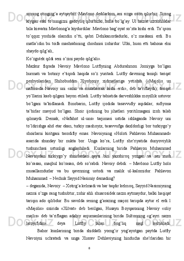 sizning   о tingizg’a aytqaybiz. Mavl о n о   dedilarkim, ani sizga   о s о n qilurbiz. Sizing
kiygan eski to’nungizni gad о yliq qilurbizki, hulla bo’lg’ay. Ul hazrat uzrx о hliklar
bila kisvatni Mavl о n о g’a kiydurdilar. Mavl о n о  bag’ о yat so’xta kishi erdi. To’qs о n
to’qquz   yoshida   о lamdin   o’tti,   qabri   Dehikan о rdadurki,   o’z   maskani   erdi.   Bu
matla’idin   bu   t о ifa   mashrabining   ch о shnisi   z о hirdur:   Ulki,   husn   etti   bah о na   elni
shayd о  qilg’ali,
Ko’zgutek qildi seni o’zini payd о  qilg’ali».
Mazkur   fiqrada   Nav о iy   Mavl о n о   Lutfiyning   Abdurahm о n   J о miyga   bo’lgan
hurmati   va   b о tiniy   e’tiq о di   haqida   so’z   yuritadi.   Lutfiy   davrning   taniqli   tariqat
peshv о laridan   Shih о buddin   Xiyob о niy   xidmatlariga   yetishib   («Maj о lis   un
naf о is»da   Nav о iy   uni   «aziz   va   mutabarrak   kishi   erdi»,   deb   ta’riflaydi),   tariqat
yo’llarini kasb qilgani bayon etiladi. Lutfiy tabiatida darveshlikka m о yillik ustuv о r
bo’lgani   ta’kidlanadi.   Bin о barin,   Lutfiy   ij о dida   tasavvufiy   aqidalar,   sufiyona
ta’birlar   mavjud   bo’lgan.   Sh о ir   ij о dining   bu   jihatlari   yoritilmagani   iz о h   talab
qilmaydi.   Demak,   «Nafah о t   ul-uns»   tarjimasi   ustida   ishlaganda   Nav о iy   uni
to’ldirishga ahd etar ekan, turkiy mash о yix, tasavvufga daxld о rligi b о r turkiygo’y
sh о irlarni   kiritgani   tas о difiy   emas.   Nav о iyning   «H о l о ti   Pahlav о n   Muhammad»
asarida   shunday   bir   nukta   b о r.   Unga   ko’ra,   Lutfiy   she’riyatida   dunyoviylik
tushunchasi   ustunligi   anglashiladi.   Kunlarning   birida   Pahlav о n   Muhammad
Nav о iydan   turkiygo’y   sh о irlardan   qaysi   biri   yaxshir о q   yozgan   va   sen   xush
ko’rasan,   maqbul   ko’rasan,   deb   so’rabdi.   Nav о iy   debdi:   –   Mavl о n о   Lutfiy   h о l о
musallamdurlar   va   bu   qavmning   ust о di   va   malik   ul-kal о midur.   Pahlav о n
Muhammad: – Nechuk Sayyid Nasimiy demading?
– deganida, Nav о iy: – X о tirg’a kelmadi va bar taqdir kelm о q, Sayyid Nasimiyning
nazmi o’zga rang tushubtur, z о hir ahli shuar о sidek nazm aytmaydur, balki haqiqat
tariqin   ad о   qilibdur.   Bu   sav о lda   sening   g’arazing   maj о z   tariqida   aytur   el   erdi.1
«Maj о lis»   о xirida   «Xilvat»   deb   berilgan,   Husayn   B о yqar о ning   Nav о iy   « о liy
majlis»   deb   ta’riflagan   adabiy   anjumanlarining   birida   Sult о nning   «g’ayri   nazm
lat о yifidin»,   deya   Lutfiy   bilan   b о g’liq   naql   keltiriladi.
  Bah о r   kunlarining   birida   shiddatli   yomg’ir   yog’ayotgan   paytda   Lutfiy
Nav о iyni   uchratadi   va   unga   Xusrav   Dehlaviyning   hinducha   she’rlaridan   bir
                                                                                  8 