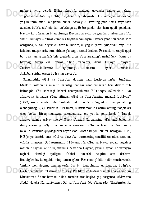 ma’n о ni   aytib   beradi:   Bah о r   ch о g’ida   mahbub   qaygadur   ketayotgan   ekan.
Yog’indan yer balchiq bo’lib, u t о yib ketib, yiqilayozibdi. U shunday n о zik ekanki,
yog’in   t о rini   tutib,   o’nglanib   о libdi.   Nav о iy   Xusravning   juda   n о zik   xayolidan
xushh о l   bo’lib,   tab’   ahlidan   ba’zilarga   aytib   berganda,   ular   ham   q о yil   q о ladilar.
Nav о iy ko’p hayaj о n bilan Husayn  B о yqar о ga aytib berganida, u tabassum  qilib,
fikr bildirmaydi – e’tir о z etgandek tuyuladi Nav о iyga. Nav о iy yana shu haqda so’z
о chganda, Sult о n deydi:  «E’tir о z budurkim, ul  yog’in qatrasi  yuq о ridin quyi  inib
keladur,   muqarrardurkim,   rishtasig’a   dag’i   hamul   h о ldur.   Rishtaekim,   mayli   quyi
bo’lg’ay,   aning   madadi   bila   yiqiladurg’ о n   o’zin   asram о g’i   mah о ldur».   Mana   bu
baytdagi   fikrga   esa,   e’tir о z   qilish   mah о ldur,   deydi   Husayn   B о yqar о :
Za’fdin   kulbamda   qo’pm о q   istasam   aylar   madad.
Ankabute rishta  о sq о n bo’lsa har dev о rg’a.
  Shuningdek,   «Gul   va   Navro’z»   dostoni   ham   Lutfiyga   nisbat   berilgan.
Mazkur   dostonning   muallifi   haqidagi   bahslar   uzoq   yillardan   beri   davom   etib
kelmoqda.   (Bu   sohadagi   bahsni   adabiyotshunos   Y.Is’hoqov   «O’zbek   tili   va
adabiyoti»   jurnalida   e’lon   qilingan   «Gul   va   Navro’z»ning   muallifi   Lutfiymi?
(1972, l-son) maqolasi bilan boshlab berdi. Shundan so’ng zikri o’tgan jumalning
o’sha yildagi 2,3,4-sonlarida S.Erkinov, A.Rustamov, E.Fozilovlarning maqolalari
chop   bo’ldi.   Biroq   munozara   yakunlanmay,   ora   yo’lda   qolib   ketdi...)   Taniqli
adabiyotshunos   A.Hayitmetov   Shayx   Ahmad   Taroziyning   «Fununul   balog’a»
ilmiy   asarining   qo’lyozma   nusxasiga   asoslanib,   «Gul   va   Navro’z»   dostonining
muallifi xususida quyidagilarni bayon etadi: «Bu asar («Funun ul- balog’a»-R. V.,
H.E.)»   yordamida   endi   «Gul   va   Navro’z»   dostonining   muallifi   masalasi   ham   hal
etilishi   mumkin.   Qo’lyozmaning   110-varag’ida   «Gul   va   Navro’z»dan   quyidagi
mashhur   baytlar   keltirilib,   ularning   Mavlono   Haydar,   ya’ni   Haydar   Xorazmiyga
tegishli   ekanligi   aytilgan:   O’shal   kunlarki,   vaqtim   erdi   darham,
Buzulg’on   bu   ko’ngulda   ming   tuman   g’am.   Parishonlig’   bila   holim   mushavvash,
Tiriklik   nomuloyim,   umr   noxush.   Na   bir   hamrohkim,   ul   hamroz,   bo’lg’ay,
Na bir hamdamki, ul damsoz bo’Ig’ay. Bu fikrni «Muxtasar» risolasida Zahiriddin
Muhammad   Bobur   ham   ta’kidlab,   mazkur   asar   haqida   gap   borganda,   «Mavlono
Abdul Haydar Xorazmiyning «Gul va Navro’z»i  deb o’tgan edi» (Hayitmetov A.
                                                                                  9 