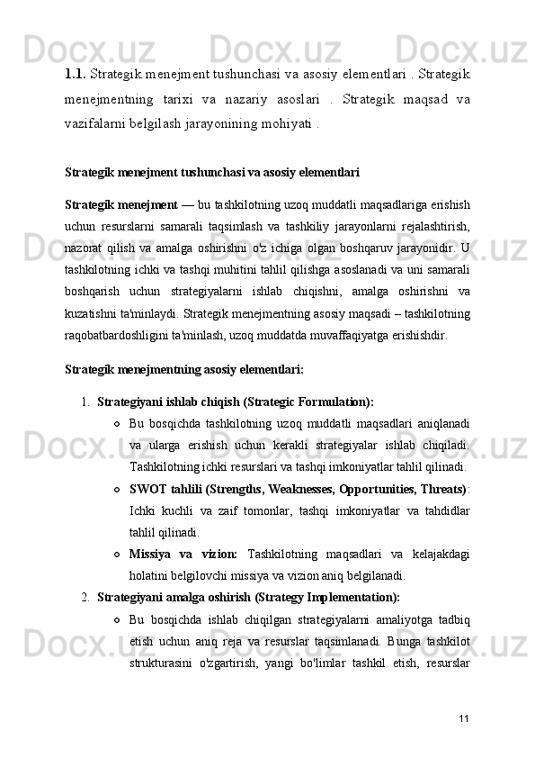 1.1.  Strategik menejment tushunchasi va asosiy elementlari . Strategik
menejmentning   tarixi   va   nazariy   asoslari   .   Strategik   maqsad   va
vazifalarni belgilash jarayonining mohiyati .
Strategik menejment tushunchasi va asosiy elementlari
Strategik menejment  — bu tashkilotning uzoq muddatli maqsadlariga erishish
uchun   resurslarni   samarali   taqsimlash   va   tashkiliy   jarayonlarni   rejalashtirish,
nazorat   qilish   va   amalga   oshirishni   o'z   ichiga   olgan   boshqaruv   jarayonidir.   U
tashkilotning ichki va tashqi muhitini tahlil qilishga asoslanadi va uni samarali
boshqarish   uchun   strategiyalarni   ishlab   chiqishni,   amalga   oshirishni   va
kuzatishni ta'minlaydi. Strategik menejmentning asosiy maqsadi – tashkilotning
raqobatbardoshligini ta'minlash, uzoq muddatda muvaffaqiyatga erishishdir.
Strategik menejmentning asosiy elementlari:
1. Strategiyani ishlab chiqish (Strategic Formulation):
○ Bu   bosqichda   tashkilotning   uzoq   muddatli   maqsadlari   aniqlanadi
va   ularga   erishish   uchun   kerakli   strategiyalar   ishlab   chiqiladi.
Tashkilotning ichki resurslari va tashqi imkoniyatlar tahlil qilinadi.
○ SWOT tahlili (Strengths, Weaknesses, Opportunities, Threats) :
Ichki   kuchli   va   zaif   tomonlar,   tashqi   imkoniyatlar   va   tahdidlar
tahlil qilinadi.
○ Missiya   va   vizion:   Tashkilotning   maqsadlari   va   kelajakdagi
holatini belgilovchi missiya va vizion aniq belgilanadi.
2. Strategiyani amalga oshirish (Strategy Implementation):
○ Bu   bosqichda   ishlab   chiqilgan   strategiyalarni   amaliyotga   tadbiq
etish   uchun   aniq   reja   va   resurslar   taqsimlanadi.   Bunga   tashkilot
strukturasini   o'zgartirish,   yangi   bo'limlar   tashkil   etish,   resurslar
11 