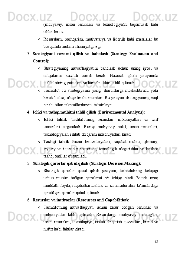 (moliyaviy,   inson   resurslari   va   texnologiya)ni   taqsimlash   kabi
ishlar kiradi.
○ Resurslarni   boshqarish,   motivatsiya   va   liderlik   kabi   masalalar   bu
bosqichda muhim ahamiyatga ega.
3. Strategiyani   nazorat   qilish   va   baholash   (Strategy   Evaluation   and
Control):
○ Strategiyaning   muvaffaqiyatini   baholash   uchun   uning   ijrosi   va
natijalarini   kuzatib   borish   kerak.   Nazorat   qilish   jarayonida
tashkilotning yutuqlari va kamchiliklari tahlil qilinadi.
○ Tashkilot   o'z   strategiyasini   yangi   sharoitlarga   moslashtirishi   yoki
kerak bo'lsa,  o'zgartirishi  mumkin. Bu  jarayon strategiyaning  vaqt
o'tishi bilan takomillashuvini ta'minlaydi.
4. Ichki va tashqi muhitni tahlil qilish (Environmental Analysis):
○ Ichki   tahlil:   Tashkilotning   resurslari,   imkoniyatlari   va   zaif
tomonlari   o'rganiladi.   Bunga   moliyaviy   holat,   inson   resurslari,
texnologiyalar, ishlab chiqarish imkoniyatlari kiradi.
○ Tashqi   tahlil:   Bozor   tendentsiyalari,   raqobat   muhiti,   ijtimoiy,
siyosiy   va   iqtisodiy   sharoitlar,   texnologik   o'zgarishlar   va   boshqa
tashqi omillar o'rganiladi.
5. Strategik qarorlar qabul qilish (Strategic Decision Making):
○ Strategik   qarorlar   qabul   qilish   jarayoni,   tashkilotning   kelajagi
uchun   muhim   bo'lgan   qarorlarni   o'z   ichiga   oladi.   Bunda   uzoq
muddatli   foyda,   raqobatbardoshlik   va   samaradorlikni   ta'minlashga
qaratilgan qarorlar qabul qilinadi.
6. Resurslar va imtiyozlar (Resources and Capabilities):
○ Tashkilotning   muvaffaqiyati   uchun   zarur   bo'lgan   resurslar   va
imkoniyatlar   tahlil   qilinadi.   Resurslarga   moliyaviy   mablag'lar,
inson resurslari, texnologiya, ishlab chiqarish quvvatlari, brend va
nufuz kabi faktlar kiradi.
12 
