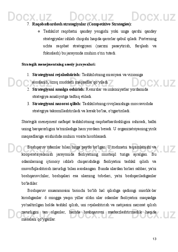 7. Raqobatbardosh strategiyalar (Competitive Strategies):
○ Tashkilot   raqobatni   qanday   yengishi   yoki   unga   qarshi   qanday
strategiyalar ishlab chiqishi haqida qarorlar qabul qiladi. Porterning
uchta   raqobat   strategiyasi   (narxni   pasaytirish,   farqlash   va
fokuslash) bu jarayonda muhim o'rin tutadi.
Strategik menejmentning asosiy jarayonlari:
1. Strategiyani rejalashtirish:  Tashkilotning missiyasi va vizioniga 
asoslanib, uzoq muddatli maqsadlar qo'yiladi.
2. Strategiyani amalga oshirish:  Resurslar va imkoniyatlar yordamida 
strategiya amaliyotga tadbiq etiladi.
3. Strategiyani nazorat qilish:  Tashkilotning rivojlanishiga mos ravishda 
strategiya takomillashtiriladi va kerak bo'lsa, o'zgartiriladi.
Strategik   menejment   nafaqat   tashkilotning   raqobatbardoshligini   oshiradi,   balki
uning barqarorligini ta'minlashga ham yordam beradi. U organizatsiyaning yirik
maqsadlariga erishishda muhim vosita hisoblanadi.
Boshqaruv odamlar bilan birga paydo bo'lgan. U mehnatni taqsimlanishi va
kooperatsiyalanish   jarayonida   faoliyatning   mustaqil   turiga   ajralgan.   Bu
odamlarning   ijtimoiy   ishlab   chiqarishdagi   faoliyatini   tashkil   qilish   va
muvofiqlashtirish zarurligi bilan asoslangan. Bunda ulardan birlari rahbar, ya'ni
boshqaruvchilar,   boshqalari   esa   ularning   tobelari,   ya'ni   boshqariladiganlar
bo'ladilar.
Boshqaruv   muammosini   birinchi   bo'lib   hal   qilishga   qadimgi   misrlik-lar
kirishganlar.   6   mingga   yaqin   yillar   oldin   ular   odamlar   faoliyatini   maqsadga
yo'naltirilgan   holda   tashkil   qilish,   uni   rejalashtirish   va   natijasini   nazorat   qilish
zarurligini   tan   olganlar,   hamda   boshqaruvni   markazlashtirmaslik   haqida
masalani qo'yganlar.
13 