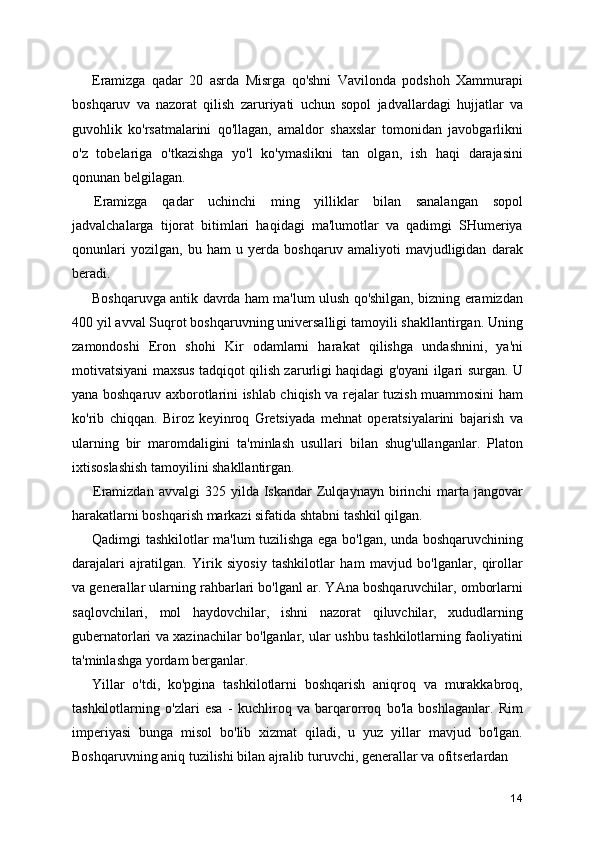 Eramizga   qadar   20   asrda   Misrga   qo'shni   Vavilonda   podshoh   Xammurapi
boshqaruv   va   nazorat   qilish   zaruriyati   uchun   sopol   jadvallardagi   hujjatlar   va
guvohlik   ko'rsatmalarini   qo'llagan,   amaldor   shaxslar   tomonidan   javobgarlikni
o'z   tobelariga   o'tkazishga   yo'l   ko'ymaslikni   tan   olgan,   ish   haqi   darajasini
qonunan belgilagan.
Eramizga   qadar   uchinchi   ming   yilliklar   bilan   sanalangan   sopol
jadvalchalarga   tijorat   bitimlari   haqidagi   ma'lumotlar   va   qadimgi   SHumeriya
qonunlari   yozilgan,   bu   ham   u   yerda   boshqaruv   amaliyoti   mavjudligidan   darak
beradi.
Boshqaruvga antik davrda ham ma'lum ulush qo'shilgan, bizning eramizdan
400 yil avval Suqrot boshqaruvning universalligi tamoyili shakllantirgan. Uning
zamondoshi   Eron   shohi   Kir   odamlarni   harakat   qilishga   undashnini,   ya'ni
motivatsiyani maxsus tadqiqot qilish zarurligi haqidagi g'oyani ilgari surgan. U
yana boshqaruv axborotlarini ishlab chiqish va rejalar tuzish muammosini ham
ko'rib   chiqqan.   Biroz   keyinroq   Gretsiyada   mehnat   operatsiyalarini   bajarish   va
ularning   bir   maromdaligini   ta'minlash   usullari   bilan   shug'ullanganlar.   Platon
ixtisoslashish tamoyilini shakllantirgan.
Eramizdan  avvalgi  325  yilda  Iskandar  Zulqaynayn  birinchi   marta  jangovar
harakatlarni boshqarish markazi sifatida shtabni tashkil qilgan.
Qadimgi tashkilotlar ma'lum tuzilishga ega bo'lgan, unda boshqaruvchining
darajalari   ajratilgan.   Yirik   siyosiy   tashkilotlar   ham   mavjud   bo'lganlar,   qirollar
va generallar ularning rahbarlari bo'lganl ar. YAna boshqaruvchilar, omborlarni
saqlovchilari,   mol   haydovchilar,   ishni   nazorat   qiluvchilar,   xududlarning
gubernatorlari va xazinachilar bo'lganlar, ular ushbu tashkilotlarning faoliyatini
ta'minlashga yordam berganlar.
Yillar   o'tdi,   ko'pgina   tashkilotlarni   boshqarish   aniqroq   va   murakkabroq,
tashkilotlarning   o'zlari   esa   -   kuchliroq   va   barqarorroq   bo'la   boshlaganlar.   Rim
imperiyasi   bunga   misol   bo'lib   xizmat   qiladi,   u   yuz   yillar   mavjud   bo'lgan.
Boshqaruvning aniq tuzilishi bilan ajralib turuvchi, generallar va ofitserlardan 
14 