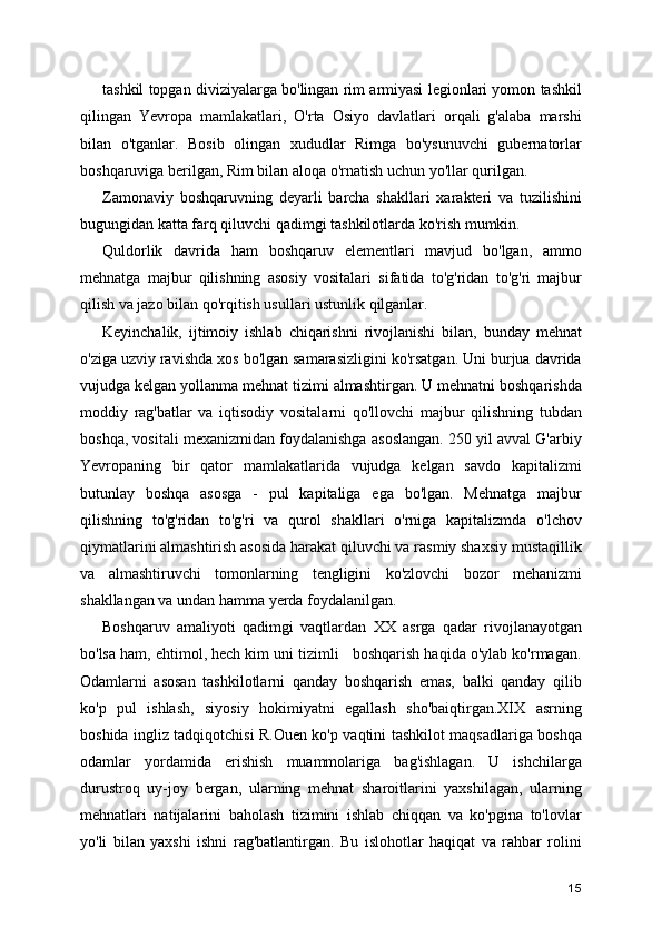 tashkil topgan diviziyalarga bo'lingan rim armiyasi legionlari yomon tashkil
qilingan   Yevropa   mamlakatlari,   O'rta   Osiyo   davlatlari   orqali   g'alaba   marshi
bilan   o'tganlar.   Bosib   olingan   xududlar   Rimga   bo'ysunuvchi   gubernatorlar
boshqaruviga berilgan, Rim bilan aloqa o'rnatish uchun yo'llar qurilgan.
Zamonaviy   boshqaruvning   deyarli   barcha   shakllari   xarakteri   va   tuzilishini
bugungidan katta farq qiluvchi qadimgi tashkilotlarda ko'rish mumkin.
Quldorlik   davrida   ham   boshqaruv   elementlari   mavjud   bo'lgan,   ammo
mehnatga   majbur   qilishning   asosiy   vositalari   sifatida   to'g'ridan   to'g'ri   majbur
qilish va jazo bilan qo'rqitish usullari ustunlik qilganlar.
Keyinchalik,   ijtimoiy   ishlab   chiqarishni   rivojlanishi   bilan,   bunday   mehnat
o'ziga uzviy ravishda xos bo'lgan samarasizligini ko'rsatgan. Uni burjua davrida
vujudga kelgan yollanma mehnat tizimi almashtirgan. U mehnatni boshqarishda
moddiy   rag'batlar   va   iqtisodiy   vositalarni   qo'llovchi   majbur   qilishning   tubdan
boshqa, vositali mexanizmidan foydalanishga asoslangan. 250 yil avval G'arbiy
Yevropaning   bir   qator   mamlakatlarida   vujudga   kelgan   savdo   kapitalizmi
butunlay   boshqa   asosga   -   pul   kapitaliga   ega   bo'lgan.   Mehnatga   majbur
qilishning   to'g'ridan   to'g'ri   va   qurol   shakllari   o'rniga   kapitalizmda   o'lchov
qiymatlarini almashtirish asosida harakat qiluvchi va rasmiy shaxsiy mustaqillik
va   almashtiruvchi   tomonlarning   tengligini   ko'zlovchi   bozor   mehanizmi
shakllangan va undan hamma yerda foydalanilgan.
Boshqaruv   amaliyoti   qadimgi   vaqtlardan   XX   asrga   qadar   rivojlanayotgan
bo'lsa ham, ehtimol, hech kim uni tizimli   boshqarish haqida o'ylab ko'rmagan.
Odamlarni   asosan   tashkilotlarni   qanday   boshqarish   emas,   balki   qanday   qilib
ko'p   pul   ishlash,   siyosiy   hokimiyatni   egallash   sho'baiqtirgan.XIX   asrning
boshida ingliz tadqiqotchisi R.Ouen ko'p vaqtini tashkilot maqsadlariga boshqa
odamlar   yordamida   erishish   muammolariga   bag'ishlagan.   U   ishchilarga
durustroq   uy-joy   bergan,   ularning   mehnat   sharoitlarini   yaxshilagan,   ularning
mehnatlari   natijalarini   baholash   tizimini   ishlab   chiqqan   va   ko'pgina   to'lovlar
yo'li   bilan   yaxshi   ishni   rag'batlantirgan.   Bu   islohotlar   haqiqat   va   rahbar   rolini
15 