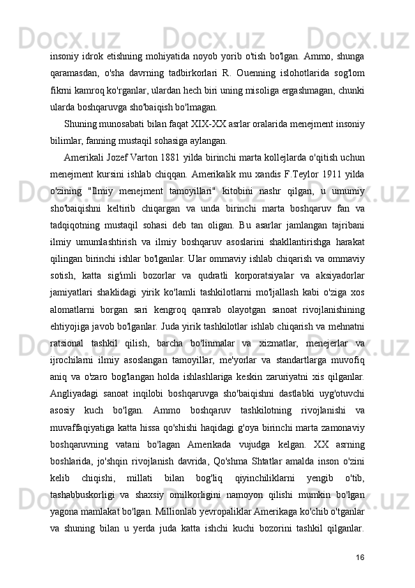 insoniy   idrok   etishning   mohiyatida   noyob   yorib   o'tish   bo'lgan.  Ammo,   shunga
qaramasdan,   o'sha   davrning   tadbirkorlari   R.   Ouenning   islohotlarida   sog'lom
fikrni kamroq ko'rganlar, ulardan hech biri uning misoliga ergashmagan, chunki
ularda boshqaruvga sho'baiqish bo'lmagan.
Shuning munosabati bilan faqat XIX-XX asrlar oralarida menejment insoniy
bilimlar, fanning mustaqil sohasiga aylangan.
Amerikali Jozef Varton 1881 yilda birinchi marta kollejlarda o'qitish uchun
menejment   kursini   ishlab   chiqqan.   Amerikalik   mu   xandis   F.Teylor   1911   yilda
o'zining   "Ilmiy   menejment   tamoyillari"   kitobini   nashr   qilgan,   u   umumiy
sho'baiqishni   keltirib   chiqargan   va   unda   birinchi   marta   boshqaruv   fan   va
tadqiqotning   mustaqil   sohasi   deb   tan   oligan.   Bu   asarlar   jamlangan   tajribani
ilmiy   umumlashtirish   va   ilmiy   boshqaruv   asoslarini   shakllantirishga   harakat
qilingan birinchi  ishlar  bo'lganlar. Ular  ommaviy ishlab chiqarish va ommaviy
sotish,   katta   sig'imli   bozorlar   va   qudratli   korporatsiyalar   va   aksiyadorlar
jamiyatlari   shaklidagi   yirik   ko'lamli   tashkilotlarni   mo'ljallash   kabi   o'ziga   xos
alomatlarni   borgan   sari   kengroq   qamrab   olayotgan   sanoat   rivojlanishining
ehtiyojiga javob bo'lganlar. Juda yirik tashkilotlar ishlab chiqarish va mehnatni
ratsional   tashkil   qilish,   barcha   bo'linmalar   va   xizmatlar,   menejerlar   va
ijrochilarni   ilmiy   asoslangan   tamoyillar,   me'yorlar   va   standartlarga   muvofiq
aniq   va   o'zaro   bog'langan   holda   ishlashlariga   keskin   zaruriyatni   xis   qilganlar.
Angliyadagi   sanoat   inqilobi   boshqaruvga   sho'baiqishni   dastlabki   uyg'otuvchi
asosiy   kuch   bo'lgan.   Ammo   boshqaruv   tashkilotning   rivojlanishi   va
muvaffaqiyatiga  katta  hissa   qo'shishi   haqidagi   g'oya  birinchi   marta  zamonaviy
boshqaruvning   vatani   bo'lagan   Amerikada   vujudga   kelgan.   XX   asrning
boshlarida,   jo'shqin   rivojlanish   davrida,   Qo'shma   Shtatlar   amalda   inson   o'zini
kelib   chiqishi,   millati   bilan   bog'liq   qiyinchiliklarni   yengib   o'tib,
tashabbuskorligi   va   shaxsiy   omilkorligini   namoyon   qilishi   mumkin   bo'lgan
yagona mamlakat bo'lgan. Millionlab yevropaliklar Amerikaga ko'chib o'tganlar
va   shuning   bilan   u   yerda   juda   katta   ishchi   kuchi   bozorini   tashkil   qilganlar.
16 