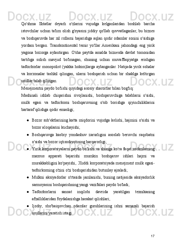 Qo'shma   Shtatlar   deyarli   o'zlarini   vujudga   kelganlaridan   boshlab   barcha
istovchilar uchun ta'lim olish g'oyasini  jiddiy qo'llab quvvatlaganlar, bu biznes
va boshqaruvda har xil rollarni bajarishga aqlan qodir odamlar sonini o'sishiga
yordam   bergan.   Transkontinental   temir   yo'llar   Amerikani   jahondagi   eng   yirik
yagona   bozorga   aylantirgan.   O'sha   paytda   amalda   biznesda   davlat   tomonidan
tartibga   solish   mavjud   bo'lmagan,   shuning   uchun   muvaffaqiyatga   erishgan
tadbirkorlar monopolist (yakka hokim)larga aylanganlar. Natijada yirik sohalar
va   korxonalar   tashkil   qilingan,   ularni   boshqarish   uchun   bir   shaklga   keltirgan
usullar talab qilingan.
Menejmentni paydo bo'lishi quyidagi asosiy sharoitlar bilan bog'liq:
Mashinali   ishlab   chiqarishni   rivojlanishi,   boshqaruvchiga   talablarni   o'sishi,
mulk   egasi   va   tadbirkorni   boshqaruvning   o'sib   borishga   qiyinchiliklarini
bartaraf qilishga qodir emasligi;
● Bozor sub'ektlarining katta miqdorini  vujudga kelishi, hajmini  o'sishi  va
bozor aloqalarini kuchayishi;
● Boshqaruvga   kasbiy   yondashuv   zarurligini   asoslab   beruvchi   raqobatni
o'sishi va bozor iqtisodiyotining barqarorligi;
● Yirik korporatsiyalarni paydo bo'lishi va shunga ko'ra faqat xodimlarning
maxsus   apparati   bajarishi   mumkin   boshqaruv   ishlari   hajmi   va
murakkabligini ko'payishi,. Xuddi korporatsiyada menejment mulk egasi-
tadbirkorning o'zini o'zi boshqarishidan butunlay ajraladi;
● Mulkni   aksiyadorlar   o'rtasida   jamlanishi,   buning   natijasida   aksiyadorlik
sarmoyasini boshqarishning yangi vazifalari paydo bo'ladi;
● Tadbirkorlarni   sanoat   inqilobi   davrida   yaratilgan   texnikaning
afzalliklaridan foydalanishga harakat qilishlari;
● Ijodiy,   sho'baiquvchan   odamlar   guruhlarining   ishni   samarali   bajarish
usullarini yaratish istagi.
17 