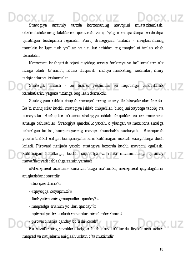 Strategiya   umumiy   tarzda   korxonaning   mavqeini   mustaxkamlash,
iste’molchilarning   talablarini   qondirish   va   qo’yilgan   maqsadlarga   erishishga
qaratilgan   boshqarish   rejasidir.   Aniq   strategiyani   tanlash   -   rivojlanishning
mumkin   bo’lgan   turli   yo’llari   va   usullari   ichidan   eng   maqbulini   tanlab   olish
demakdir. 
Korxonani boshqarish rejasi quyidagi asosiy funktsiya va bo’linmalarni o’z
ichiga   oladi:   ta’minot,   ishlab   chiqarish,   moliya   marketing,   xodimlar,   ilmiy
tadqiqotlar va ishlanmalar. 
Strategik   tanlash   -   bu   biznes   yechimlar   va   raqobatga   bardoshlilik
xarakatlarini yagona tizimga bog’lash demakdir. 
Strategiyani   ishlab   chiqish   menejerlarning   asosiy   funktsiyalaridan   biridir.
Ba’zi menejerlar kuchli strategiya ishlab chiqadilar, biroq uni xayotga tadbiq eta
olmaydilar.   Boshqalari   o’rtacha   strategiya   ishlab   chiqadilar   va   uni   moxirona
amalga oshiradilar. Strategiya qanchalik yaxshi o’ylangan va moxirona amalga
oshirilgan   bo’lsa,   kompaniyaning   mavqei   shunchalik   kuchayadi.     Boshqarish
yaxshi  tashkil  etilgan kompaniyalar  xam kutilmagan noxush vaziyatlarga duch
keladi.   Pirovard   natijada   yaxshi   strategiya   bozorda   kuchli   mavqeni   egallash,
kutilmagan   holatlarga,   kuchli   raqobatga   va   ichki   muammolarga   qaramay
muvaffaqiyatli ishlashga zamin yaratadi. 
«Menejment   asoslari»   kursidan   bizga   ma’lumki,   menejment   quyidagilarni
aniqlashdan iboratdir:
-«biz qaerdamiz?»
- «qayoqqa ketyapmiz?»
- faoliyatimizning maqsadlari qanday?»
- maqsadga erishish yo’llari qanday ?»
- optimal yo’lni tanlash mezonlari nimalardan iborat?
- pirovard natija qanday bo’lishi kerak?
Bu   savollarning   javoblari   kelgusi   boshqaruv   tsikllarida   foydalanish   uchun
maqsad va natijalarni aniqlash uchun o’ta muximdir.
18 