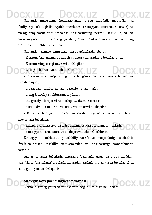 Strategik   menejment   kompaniyaning   o’zoq   muddatli   maqsadlar   va
faoliyatiga   ta’alluqlidir.   Aytish   mumkinki,   strategiyani   (xarakatlar   tarzini)   va
uning   aniq   vositalarini   ifodalash   boshqaruvning   negizini   tashkil   qiladi   va
kompaniyada   menejmentning   yaxshi   yo’lga   qo’yilganligini   ko’rsatuvchi   eng
to’g’ri belgi bo’lib xizmat qiladi.
Strategik menejmentning mazmuni quyidagilardan iborat:
- Korxona biznesining yo’nalish va asosiy maqsadlarni belgilab olish;
- Korxonaning tashqi muhitini tahlil qilish;
- undagi ichki vaziyatni tahlil qilish;
-   Korxona   yoki   xo’jalikning   o’rta   bo’g’inlarida     strategiyani   tanlash   va
ishlab chiqish; 
- diversiyalangan Korxonaning portfelini tahlil qilish;
- uning tashkiliy strukturasini loyihalash;
- integratsiya darajasini va boshqaruv tizimini tanlash;
- «strategiya - struktura - nazorat» majmuasini boshqarish,
-   Korxona   faoliyatining   ba’zi   sohalardagi   siyosatini   va   uning   felatvor
meyorlarni belgilash,
- kompaniya strategiya va natijalarining teskari aloqasini ta’minlash,
- strategiyani, strukturani va boshqaruvni takomillashtirish.
Strategiya   -   tashkilotning   tashkiliy   vazifa   va   maqsadlariga   erishishda
foydalaniladigan   tashkiliy   xattixarakatlar   va   boshqaruvga   yondashuvlari
tarzidir. 
Biznes   sohasini   belgilash,   maqsadni   belgilash,   qisqa   va   o’zoq   muddatli
vazifalarni (dasturlarni) aniqlash, maqsadga erishish strategiyasini belgilab olish
strategik rejani tashkil qiladi. 
Strategik menejmentning beshta vazifasi
Korxona strategiyasini yaratish o’zaro bogliq 5 ta qismdan iborat: 
19 
