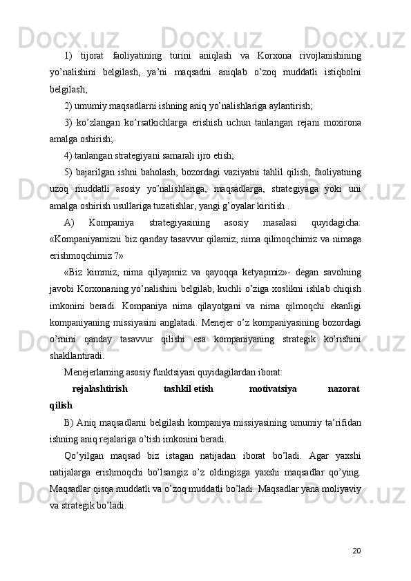 1)   tijorat   faoliyatining   turini   aniqlash   va   Korxona   rivojlanishining
yo’nalishini   belgilash,   ya’ni   maqsadni   aniqlab   o’zoq   muddatli   istiqbolni
belgilash;
2) umumiy maqsadlarni ishning aniq yo’nalishlariga aylantirish;
3)   ko’zlangan   ko’rsatkichlarga   erishish   uchun   tanlangan   rejani   moxirona
amalga oshirish;
4) tanlangan strategiyani samarali ijro etish; 
5)   bajarilgan   ishni   baholash,   bozordagi   vaziyatni   tahlil   qilish,   faoliyatning
uzoq   muddatli   asosiy   yo’nalishlariga,   maqsadlarga,   strategiyaga   yoki   uni
amalga oshirish usullariga tuzatishlar, yangi g’oyalar kiritish .
A)   Kompaniya   strategiyasining   asosiy   masalasi   quyidagicha:
«Kompaniyamizni biz qanday tasavvur qilamiz, nima qilmoqchimiz va nimaga
erishmoqchimiz ?» 
«Biz   kimmiz,   nima   qilyapmiz   va   qayoqqa   ketyapmiz»-   degan   savolning
javobi Korxonaning yo’nalishini belgilab, kuchli o’ziga xoslikni  ishlab chiqish
imkonini   beradi.   Kompaniya   nima   qilayotgani   va   nima   qilmoqchi   ekanligi
kompaniyaning missiyasini  anglatadi. Menejer  o’z  kompaniyasining bozordagi
o’rnini   qanday   tasavvur   qilishi   esa   kompaniyaning   strategik   ko’rishini
shakllantiradi.
Menejerlarning asosiy funktsiyasi quyidagilardan iborat:
    rejalashtirish              tashkil etish              motivatsiya            nazorat
qilish
B) Aniq maqsadlarni belgilash kompaniya missiyasining umumiy ta’rifidan
ishning aniq rejalariga o’tish imkonini beradi.
Qo’yilgan   maqsad   biz   istagan   natijadan   iborat   bo’ladi.   Agar   yaxshi
natijalarga   erishmoqchi   bo’lsangiz   o’z   oldingizga   yaxshi   maqsadlar   qo’ying.
Maqsadlar qisqa muddatli va o’zoq muddatli bo’ladi. Maqsadlar yana moliyaviy
va strategik bo’ladi.
20 