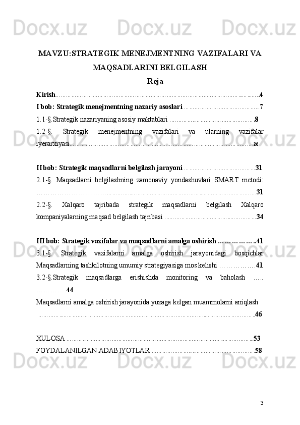 MAVZU:STRATEGIK MENEJMENTNING VAZIFALARI VA
MAQSADLARINI BELGILASH
Reja
Kirish …………………………………………………………………………..………………...…...…. .4
I bob: Strategik menejmentning nazariy asoslari  …………..………………………... 7
1.1-§.Strategik nazariyaning asosiy maktablari . …………..…………………………… .8
1.2-§.   Strategik   menejmentning   vazifalari   va   ularning   vazifalar
iyerarxiyasi …………..……………………………………………………………………………….26
II bob: Strategik maqsadlarni belgilash jarayoni  …………..……………………… 31
2.1-§.   Maqsadlarni   belgilashning   zamonaviy   yondashuvlari   SMART   metodi:
………………………… …………..…………………………………..…………………………. 31
2.2-§.   Xalqaro   tajribada   strategik   maqsadlarni   belgilash   Xalqaro
kompaniyalarning maqsad belgilash tajribasi .. .……………………………..…………… 34
III bob: Strategik vazifalar va maqsadlarni amalga oshirish ……………..41
3.1-§.   Strategik   vazifalarni   amalga   oshirish   jarayonidagi   bosqichlar
Maqsadlarning tashkilotning umumiy strategiyasiga mos kelishi ……………. 41
3.2-§.Strategik   maqsadlarga   erishishda   monitoring   va   baholash   …..
…………. 44
Maqsadlarni amalga oshirish jarayonida yuzaga kelgan muammolarni aniqlash
  …………..…………………………………..…………………………………..……………………….. 46
XULOSA  ………..………………………………..…………………………………..……………... 53
FOYDALANILGAN ADABIYOTLAR  ………………….....……………………………. 58
3 